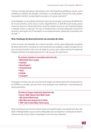 Atenção à Saúde do Recém-Nascido
Guia para os Profissionais de Saúde
147
Acompanhamento Após a Alta Hospitalar 40 Capítulo
Crianças nascidas prematuras apresentam com mais frequência problemas visuais, como
estrabismo e defeitos de refração, e distúrbios na coordenação motora fina. Esses proble-
mas podem interferir no desempenho escolar e, em geral, coexistem.20
Anormalidades no neurodesenvolvimento são mais acentuadas na presença de deficiência
de micronutrientes, como zinco e outros oligoelementos. A deficiência de ácidos graxos
essenciais durante o desenvolvimento inicial do cérebro associa-se com hipomielinização
e retardos motor e cognitivo. Por isso, é fundamental a nutrição adequada intrauterina
durante a internação na UTI neonatal e no acompanhamento, sobretudo no primeiro ano
de vida.5,17,1
40.6.3 Avaliação do desenvolvimento nas consultas de rotina
Como os testes são baseados em crianças nascidas a termo, para adequação ao padrão
de desenvolvimento considera-se como parâmetro de avaliação a idade corrigida (IC) ou
­pós-concepcional até os dois anos de idade da criança, pois o desenvolvimento depende
fundamentalmente da idade gestacional e não do peso de nascimento.
As variáveis avaliadas no neurodesenvolvimento são:
•	Motricidade (fina e ampla).
•	Cognição.
•	Aprendizagem.
•	Comportamento.
•	Visão.
•	Audição.
•	Linguagem.
Empregam-se testes, que são uma forma de triagem do desenvolvimento neuropsicomo-
tor (DNPM), ou escalas, que permitem uma avaliação mais detalhada e sistematizada do
desenvolvimento.
Os testes de triagem atualmente disponíveis são:
•	Denver,AIMS (Alberta Infant Motor Scale).
•	GM (General Movements).
•	MAI (Movement Assessment of Infant).
•	TIMP (Test of Infant Motor Performance).
Deve-se destacar que nenhum desses testes tem padronização, mas apresentam boa vali-
dade e fidedignidade, o que os torna adequados para acompanhar a evolução do desen-
volvimento da criança e fazer comparações entre amostras brasileiras.
 