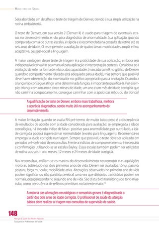 Atenção à Saúde do Recém-Nascido
Guia para os Profissionais de Saúde
148
Ministério da Saúde
Será abordado em detalhes o teste de triagem de Denver, devido a sua ampla utilização na
rotina ambulatorial.
O teste de Denver, em sua versão 2 (Denver II) é usado para triagem de eventuais atra-
sos no desenvolvimento, e não para diagnóstico de anormalidade. Sua aplicação, quando
comparada com a de outras escalas, é rápida e é recomendada na consulta de rotina até os
seis anos de idade. O teste permite a avaliação de quatro áreas: motricidades ampla e fina,
adaptativa, pessoal-social e linguagem.
A maior vantagem desse teste de triagem é a praticidade de sua aplicação, embora seja
indispensável consultar seu manual para aplicação e interpretação corretas. Considera-se a
avaliação da mãe na forma de relatos das capacidades (marcado com R no gráfico de Denver
quando o comportamento relatado está adequado para a idade), mas sempre que possível
deve haver observação do examinador no gráfico apropriado para a anotação. Quando a
criança não consegue atingir uma determinada função, é importante qualificá-la. Por exem-
plo: criança com um ano e cinco meses de idade, um ano e um mês de idade corrigida que
não caminha adequadamente, consegue caminhar com o apoio das mãos ou do tronco?
A qualificação do teste de Denver, embora mais trabalhosa, melhora
a acurácia diagnóstica, sendo muito útil no acompanhamento do
desenvolvimento.
A maior limitação quando se avalia RN pré-termo de muito baixo peso é a discrepância
de resultados de acordo com a idade considerada para avaliação: se empregada a idade
cronológica, há elevado índice de falso - positivo para anormalidade; por outro lado, a ida-
de corrigida poderá superestimar normalidade (exceto para linguagem). Recomenda-se
empregar a idade corrigida na triagem. Sempre que possível, o teste deve ser aplicado em
períodos pré-definidos de reconsultas. Frente a indícios de comprometimento, é necessária
a confirmação utilizando-se as escalas Bayley. Essas escalas também podem ser utilizados
de rotina aos seis – oito meses, 12 meses e 24 meses de idade corrigida.
Nas reconsultas, avaliam-se os marcos do desenvolvimento neuromotor e as aquisições
motoras, sobretudo nos dois primeiros anos de vida. Devem ser avaliados: tônus passivo,
postura, força muscular, mobilidade ativa. Alterações observadas no primeiro ano de vida
podem significar ou não paralisia cerebral, uma vez que distonias transitórias podem ser
normais, desaparecendo no segundo ano de vida. São distúrbios transitórios do tono mus-
cular, como persistência de reflexos primitivos no lactente maior.16
A maioria das alterações neurológicas e sensoriais graves é diagnosticada a
partir dos dois anos de idade corrigida. O profissional de saúde da atenção
básica deve realizar a triagem nas consultas de supervisão de saúde.
 