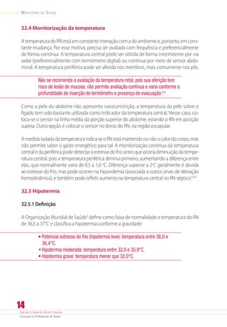 Atenção à Saúde do Recém-Nascido
Guia para os Profissionais de Saúde
14
Ministério da Saúde
32.4 Monitorização da temperatura
A temperatura do RN está em constante interação com a do ambiente e, portanto, em cons-
tante mudança. Por esse motivo, precisa ser avaliada com frequência e preferencialmente
de forma contínua. A temperatura central pode ser obtida de forma intermitente por via
axilar (preferencialmente com termômetro digital) ou contínua por meio de sensor abdo-
minal. A temperatura periférica pode ser aferida nos membros, mais comumente nos pés.
Não se recomenda a avaliação da temperatura retal, pois sua aferição tem
risco de lesão de mucosa, não permite avaliação contínua e varia conforme a
profundidade de inserção do termômetro e presença de evacuação.4,5
Como a pele do abdome não apresenta vasoconstrição, a temperatura da pele sobre o
fígado tem sido bastante utilizada como indicador da temperatura central. Nesse caso, co-
loca-se o sensor na linha média da porção superior do abdome, estando o RN em posição
supina. Outra opção é colocar o sensor no dorso do RN, na região escapular.
A medida isolada da temperatura indica se o RN está mantendo ou não o calor do corpo, mas
não permite saber o gasto energético para tal. A monitorização contínua da temperatura
central e da periférica pode detectar o estresse do frio antes que ocorra diminuição da tempe-
ratura central, pois a temperatura periférica diminui primeiro, aumentando a diferença entre
elas, que normalmente varia de 0,5 a 1,0 o
C. Diferença superior a 2o
C geralmente é devida
ao estresse do frio, mas pode ocorrer na hipovolemia (associada a outros sinais de alteração
hemodinâmica), e também pode refletir aumento na temperatura central no RN séptico.4,5,8
32.5 Hipotermia
32.5.1 Definição
A Organização Mundial de Saúde9
define como faixa de normalidade a temperatura do RN
de 36,5 a 37°C e classifica a hipotermia conforme a gravidade:
• Potencial estresse do frio (hipotermia leve): temperatura entre 36,0 e
36,4°C.
•	Hipotermia moderada: temperatura entre 32,0 e 35,9°C.
• Hipotermia grave: temperatura menor que 32,0°C.
 
