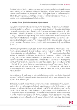 Atenção à Saúde do Recém-Nascido
Guia para os Profissionais de Saúde
149
Acompanhamento Após a Alta Hospitalar 40 Capítulo
O desenvolvimento da linguagem deve ser cuidadosamente avaliado, atentando para os
marcos pré-linguísticos, como reconhecimento de objetos e figuras e realização de peque-
nas tarefas sob comando. Deve-se avaliar tanto a linguagem expressiva como a receptiva.
O teste de Denver pode avaliar a linguagem desde o primeiro ano de vida. Atraso na lin-
guagem pode estar associado a deficiência auditiva.
40.6.3.1 Escalas de desenvolvimento e comportamento
Bayley (psicomotor e mental): é um instrumento de avaliação do desenvolvimento com-
plementar ao Denver, aplicado só por profissionais devidamente treinados e capacitados.
É o método mais utilizado para diagnóstico de desenvolvimento até os três anos de idade,
permitindo a avaliação da capacidade de orientação e do desempenho cognitivo da crian-
ça. A sigla é originária do inglês: Bayley Scales of Infant Development Second Edition (BSID-II).
Mais recentemente, tem sido empregada a terceira edição (BSID-III), a qual permite avalia-
ção mais detalhada da linguagem.19
Por meio da escala Bayley, são qualificadas as funções
mental e motora de forma quantitativa e objetiva, após rigorosa avaliação das capacidades
da criança.
O Mental Developmental Index (MDI) e o Psychomotor Developmental Index (PDI) são consi-
derados satifatórios quando os escores são superiores a 85. Escores entre 85 e 70 (- 1 DP)
indicam atraso leve a moderado. Escores inferiores a 70 (-2 DP) correspondem à paralisia
cerebral. A cegueira impossibilita a aplicação do teste, mas essa condição já é critério para
atraso grave do desenvolvimento. Durante a aplicação da escala, os RN prematuros podem
estar menos atentos e menos persistentes, comprometendo a avaliação do desempenho
cognitivo. Observa-se melhor desempenho nas avaliações com a idade corrigida, indicando
a existência de catch up também no neurodesenvolvimento dos RN prematuros. Daí a im-
portância de aplicação sistemática da escala aos oito, 12, 18 e 24 meses de idade corrigida
em todo RN pré-termo extremo, com a finalidade de orientar a estimulação adequada e
individualizada.19
Após os três anos de idade, os testes de avaliação do desenvolvimento são direcionados à
linguagem, habilidade motora fina e escrita, os quais estão diretamente relacionados com
o potencial de aprendizagem.
Wechsler: é uma escala para avaliação da inteligência em pré-escolares e escolares, cuja apli-
cação só deve ser realizada por profissionais capacitados. As escalas Wechsler são as mais
amplamente utilizadas. No Brasil, a mais utilizada é o WISC-III (Wechsler Inteligence Scale for
Children) por ter sido padronizada para a população brasileira. A mais recente é a WISC-IV.
Os RN prematuros de muito baixo peso na idade escolar apresentam diferença média de
10 pontos no cociente intelectual (QI). A dificuldade para matemática é a mais frequente,
seguida pela compreensão da leitura e linguagem. As deficiências cognitivas são maiores
 