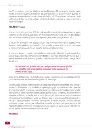 Atenção à Saúde do Recém-Nascido
Guia para os Profissionais de Saúde
150
Ministério da Saúde
nos RN prematuros extremos (idade gestacional inferior a 28 semanas ou peso de nasci-
mento abaixo de 750g). Os transtornos de aprendizagem são diagnosticados quando os
escores estão dois desvios padrão abaixo da média (-2 DP) em testes padronizados de
matemática, leitura e escrita. Após os três anos de idade, emprega-se como referência a
idade cronológica.
40.6.4 Intervenção
Uma vez detectado o risco de déficits no desenvolvimento, é feito o diagnóstico e a seguir
a intervenção. No entanto, trata-se de um processo contínuo, ou seja, uma vez detectado o
risco iniciam-se as orientações visando à prevenção com estimulação essencial.
O SNC do RN prematuro tem plasticidade, ou seja, mesmo havendo áreas lesadas, outras
áreas do cérebro poderão assumir as funções daquelas que não estão atuando, desde que
se inicie em tempo oportuno um trabalho de intervenção essencial.
A intervenção precoce pode ser iniciada com orientação à família. O profissional deve
auxiliar os pais dos RN a compreenderem todos os aspectos de desenvolvimento que a
prematuridade envolve, evitando que eles comparem seu filho com outras crianças nasci-
das a termo.
Os pais devem ser ajudados para que consigam concentrar-se nas aptidões
que o seu filho está sendo capaz de desenvolver e não naquilo que ele
poderia ter sido capaz.
Dessa forma, toda energia e expectativas dos pais ou cuidadores será canalizada para refor-
çar o crescimento e desenvolvimento potenciais da criança.
A estimulação precoce pode ser desenvolvida pelo profissional capacitado, pela família e
pela escola. É frequente a necessidade de suporte pedagógico para avaliação das capacida-
des cognitivas do RN prematuro e orientação precoce. O ambiente social propício, familiar
e extrafamiliar, oferece os melhores resultados para a criança atingir seu desenvolvimento
potencial. Viabilizar a estimulação adequada da criança à sua etapa evolutiva e auxiliar na
estruturação emocional, física e social são desafios para os profissionais. O profissional deve
ser capaz de reconhecer o momento ótimo para a estimulação, pois, se muito precoce,
pode gerar tensões na criança e na família; e, se tardia, resulta em recuperação parcial das
etapas atrasadas. O momento crítico para intervir é aquele em que a criança está mais vul-
nerável e deve ser continuamente acompanhada.
Referências
 