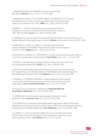 Atenção à Saúde do Recém-Nascido
Guia para os Profissionais de Saúde
151
Acompanhamento Após a Alta Hospitalar 40 Capítulo
1. AMERICAN ACADEMY OF PEDIATRICS. Follow-up Care of High-
Risk Infants. Pediatrics, [S.l.], v. 114, p. 1377-1397, 2004.
2. ANDERSON, P.; DOYLE, L. W.; VICTORIAN INFANT COLLABORATIVE STUDY GROUP.
Neurobehavioral outcomes of school-age children born extremely low birth
weight or very preterm in the 1990s. JAMA, [S.l.], v. 289, p. 3264-3272, 2003.
3. BARROS, F. C. et al. The challenge of reducing neonatal mortality in
middle-income countries: findings from three Brazilian birth cohorts in
1982, 1993 and 2004. Lancet.,[S.l.], v. 365, p. 847-854, 2005.
4. ALMEIDA, M. F. et al. Perinatal factors associated with early deaths of preterm infants born in
Brazilian Network on Neonatal Research centers. J. Pediatr., Rio de Janeiro, v. 84, p. 300-307, 2008.
5. EMBLETON, N. E.; PANG, N.; COOKE, R. J. Postnatal malnutrition and
growth retardation: an inevitable consequence of current recommendation
in preterm infant? Pediatrics, [S.l.], v. 107, p. 270-273, 2001.
6. OLIVEIRA, M. G.; SILVEIRA, R. C.; PROCIANOY, R. S. Growth of very low birth weight infants at
12 months corrected age in southern Brazil. J. Trop. Pediatr., [S.l.], v. 54, n. 1, p. 36-42, 2007.
7. SINGER, L. et al. Maternal psychological distress and parenting stress after birth
of a very low birth weight infant. JAMA, [S.l.], v. 281, p. 799-805, 1999.
8. VOHR, B. R. et al. Neurodevelopmental and fuctional outcomes of extremely low
birth weight infants in the National Institute of Child Health and Human Development
Neonatal Research Network, 1993-1994. Pediatrics, [S.l.], v. 105, p.1216-1226, 2000.
9. SHINWELL, E. S.; EVENTOV-FRIEDMAN, S. Impact of perinatal corticosteroids
on neuromotor development and outcome: review of the literature and new
meta-analysis. Semin. Fetal Neonatal Med., [S.l.], v. 14, p. 164-170, 2009.
10. YAZLLE, M. E. H. D. Gravidez na adolescência. Revista Brasileira de
Ginecologia e Obstetrícia, [S.l.], v. 28, p. 443-445, 2006.
11. KOSINSKA, M. Two methods for estimating age of newborns in catch
up growth studies. Early Hum. Dev., [S.l.], v. 82, p. 575-582, 2006.
12. DE ONIS, M. et al. Comparison of the World Health Organization (WHO) Child Growth
Standards and the National Center for Health Statistics/ WHO international growth reference:
implications for child health programmes. Pub. Health Nut., [S.l.], v. 9, p. 942-947, 2006.
13. LEMONS, J. A. et al. Very low birth weight outcomes of the National Institute
of Child Health and Human Development Neonatal Research Network, january
1995 through december 1996. Pediatrics, [S.l.], v. 107, p. 1-8, 2001.
 