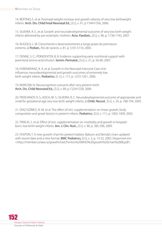 Atenção à Saúde do Recém-Nascido
Guia para os Profissionais de Saúde
152
Ministério da Saúde
14. BERTINO, E. et al. Postnatal weight increase and growth velocity of very low birthweight
infants. Arch. Dis. Child Fetal Neonatal Ed., [S.l.], v. 91, p. F349-F356, 2006.
15. SILVEIRA, R. C. et al. Growth and neurodevelopmental outcome of very low birth weight
infants delivered by pre-eclamptic mothers. Acta. Paediatr., [S.l.], v. 96, p. 1738-1742, 2007.
16. RUGOLO, L. M. Crescimento e desenvolvimento a longo prazo do prematuro
extremo. J. Pediatr., Rio de Janeiro, v. 81, p. S101-S110, 2005.
17. DENNE, S. C.; POINDEXTER, B. B. Evidence supporting early nutritional support with
parenteral amino-acid infusion. Semin. Perinatol., [S.l.], v. 31, p. 56-60, 2007.
18. EHRENKRANZ, R. A. et al. Growth in the Neonatal Intensive Care Unit
influences neurodevelopmental and growth outcomes of extremely low
birth weight infants. Pediatrics, [S. l.], v. 117, p. 1253-1261, 2006.
19. MARLOW, N. Neurocognitive outcome after very preterm birth.
Arch. Dis. Child Neonatal Ed., [S.l.], v. 89, p. F224-F228, 2004.
20. PROCIANOY, R. S.; KOCH, M. S.; SILVEIRA, R. C. Neurodevelopmental outcome of appropriate and
small for gestational age very low birth weight infants. J. Child. Neurol., [S.l.], v. 24, p. 788-794, 2009.
21. DIAZ-GÓMEZ, N. M. et al. The effect of zinc supplementation on linear growth, body
composition and growt factors in preterm infants. Pediatrics, [S.l.], v. 111, p. 1002-1009, 2003.
22. TANEJA, S. et al. Effect of zinc supplementation on morbidity and growth in hospital-
born, low-birth-weight infants. Am. J. Clin. Nutr., [S.l.], v. 90, p. 385-390, 2009.
23. FENTON, T. A new growth chart for preterm babies: Babson and Benda’s chart updated
with recent data and a new format. BMC Pediatrics, [S.l.], v. 3, p. 13-22, 2003. Disponível em:
http://members.shaw.ca/growthchart/Fenton%20WHO%20growth%20chart%2008.pdf
 
