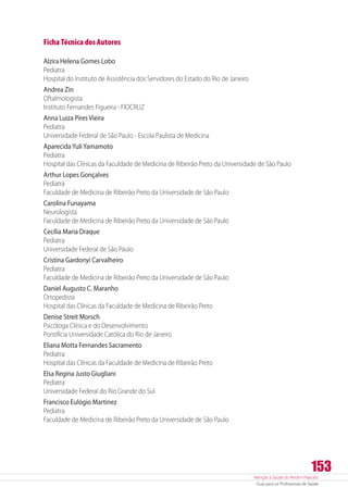 Atenção à Saúde do Recém-Nascido
Guia para os Profissionais de Saúde
153
Ficha Técnica dos Autores
Alzira Helena Gomes Lobo
Pediatra
Hospital do Instituto de Assistência dos Servidores do Estado do Rio de Janeiro
Andrea Zin
Oftalmologista
Instituto Fernandes Figueira - FIOCRUZ
Anna Luiza Pires Vieira
Pediatra
Universidade Federal de São Paulo - Escola Paulista de Medicina
AparecidaYuliYamamoto
Pediatra
Hospital das Clínicas da Faculdade de Medicina de Ribeirão Preto da Universidade de São Paulo
Arthur Lopes Gonçalves
Pediatra
Faculdade de Medicina de Ribeirão Preto da Universidade de São Paulo
Carolina Funayama
Neurologista
Faculdade de Medicina de Ribeirão Preto da Universidade de São Paulo
Cecília Maria Draque
Pediatra
Universidade Federal de São Paulo
Cristina Gardonyi Carvalheiro
Pediatra
Faculdade de Medicina de Ribeirão Preto da Universidade de São Paulo
Daniel Augusto C. Maranho
Ortopedista
Hospital das Clínicas da Faculdade de Medicina de Ribeirão Preto
Denise Streit Morsch
Psicóloga Clínica e do Desenvolvimento
Pontifícia Universidade Católica do Rio de Janeiro
Eliana Motta Fernandes Sacramento
Pediatra
Hospital das Clínicas da Faculdade de Medicina de Ribeirão Preto
Elsa Regina Justo Giugliani
Pediatra
Universidade Federal do Rio Grande do Sul
Francisco Eulógio Martinez
Pediatra
Faculdade de Medicina de Ribeirão Preto da Universidade de São Paulo
 