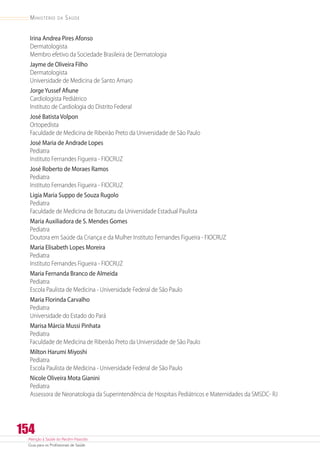 Atenção à Saúde do Recém-Nascido
Guia para os Profissionais de Saúde
154
Ministério da Saúde
Irina Andrea Pires Afonso
Dermatologista
Membro efetivo da Sociedade Brasileira de Dermatologia
Jayme de Oliveira Filho
Dermatologista
Universidade de Medicina de Santo Amaro
JorgeYussef Afiune
Cardiologista Pediátrico
Instituto de Cardiologia do Distrito Federal
José Batista Volpon
Ortopedista
Faculdade de Medicina de Ribeirão Preto da Universidade de São Paulo
José Maria de Andrade Lopes
Pediatra
Instituto Fernandes Figueira - FIOCRUZ
José Roberto de Moraes Ramos
Pediatra
Instituto Fernandes Figueira - FIOCRUZ
Ligia Maria Suppo de Souza Rugolo
Pediatra
Faculdade de Medicina de Botucatu da Universidade Estadual Paulista
Maria Auxiliadora de S. Mendes Gomes
Pediatra
Doutora em Saúde da Criança e da Mulher Instituto Fernandes Figueira - FIOCRUZ
Maria Elisabeth Lopes Moreira
Pediatra
Instituto Fernandes Figueira - FIOCRUZ
Maria Fernanda Branco de Almeida
Pediatra
Escola Paulista de Medicina - Universidade Federal de São Paulo
Maria Florinda Carvalho
Pediatra
Universidade do Estado do Pará
Marisa Márcia Mussi Pinhata
Pediatra
Faculdade de Medicina de Ribeirão Preto da Universidade de São Paulo
Milton Harumi Miyoshi
Pediatra
Escola Paulista de Medicina - Universidade Federal de São Paulo
Nicole Oliveira Mota Gianini
Pediatra
Assessora de Neonatologia da Superintendência de Hospitais Pediátricos e Maternidades da SMSDC- RJ
 