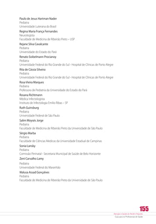 Atenção à Saúde do Recém-Nascido
Guia para os Profissionais de Saúde
155
Paulo de Jesus Hartman Nader
Pediatra
Universidade Luterana do Brasil
Regina Maria França Fernandes
Neurologista
Faculdade de Medicina de Ribeirão Preto – USP
Rejane Silva Cavalcante
Pediatra
Universidade do Estado do Pará
Renato Soibelmann Procianoy
Pediatra
Universidade Federal do Rio Grande do Sul - Hospital de Clínicas de Porto Alegre
Rita de Cássia Silveira
Pediatra
Universidade Federal do Rio Grande do Sul - Hospital de Clínicas de Porto Alegre
Rosa Vieira Marques
Pediatra
Professora de Pediatria da Universidade do Estado do Pará
Rosana Richtmann
Médica Infectologista
Instituto de Infectologia Emilio Ribas – SP
Ruth Guinsburg
Pediatra
Universidade Federal de São Paulo
Salim Moysés Jorge
Pediatra
Faculdade de Medicina de Ribeirão Preto da Universidade de São Paulo
Sérgio Marba
Pediatra
Faculdade de Ciências Medicas da Universidade Estadual de Campinas
Sonia Lansky
Pediatra
Comissão Perinatal - Secretaria Municipal de Saúde de Belo Horizonte
Zeni Carvalho Lamy
Pediatra
Universidade Federal do Maranhão
Walusa Assad Gonçalves
Pediatra
Faculdade de Medicina de Ribeirão Preto da Universidade de São Paulo
 