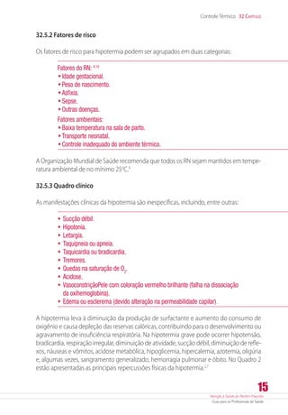 Atenção à Saúde do Recém-Nascido
Guia para os Profissionais de Saúde
15
Controle Térmico 32 Capítulo
32.5.2 Fatores de risco
Os fatores de risco para hipotermia podem ser agrupados em duas categorias:
Fatores do RN: 4,10
•	Idade gestacional.
•	Peso de nascimento.
•	Asfixia.
•	Sepse.
•	Outras doenças.
Fatores ambientais:
•	Baixa temperatura na sala de parto.
•	Transporte neonatal.
•	Controle inadequado do ambiente térmico.
A Organização Mundial de Saúde recomenda que todos os RN sejam mantidos em tempe-
ratura ambiental de no mínimo 25o
C.9
32.5.3 Quadro clínico
As manifestações clínicas da hipotermia são inespecíficas, incluindo, entre outras:
•	Sucção débil.
•	Hipotonia.
•	Letargia.
•	Taquipneia ou apneia.
•	Taquicardia ou bradicardia.
•	Tremores.
•	Quedas na saturação de O2
.
•	Acidose.
•	VasoconstriçãoPele com coloração vermelho brilhante (falha na dissociação
da oxihemoglobina).
•	Edema ou esclerema (devido alteração na permeabilidade capilar).
A hipotermia leva à diminuição da produção de surfactante e aumento do consumo de
oxigênio e causa depleção das reservas calóricas, contribuindo para o desenvolvimento ou
agravamento de insuficiência respiratória. Na hipotermia grave pode ocorrer hipotensão,
bradicardia, respiração irregular, diminuição de atividade, sucção débil, diminuição de refle-
xos, náuseas e vômitos, acidose metabólica, hipoglicemia, hipercalemia, azotemia, oligúria
e, algumas vezes, sangramento generalizado, hemorragia pulmonar e óbito. No Quadro 2
estão apresentadas as principais repercussões físicas da hipotermia.2,7
 