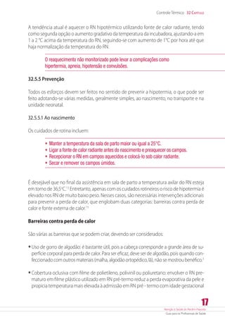 Atenção à Saúde do Recém-Nascido
Guia para os Profissionais de Saúde
17
Controle Térmico 32 Capítulo
A tendência atual é aquecer o RN hipotérmico utilizando fonte de calor radiante, tendo
como segunda opção o aumento gradativo da temperatura da incubadora, ajustando-a em
1 a 2 °C acima da temperatura do RN, seguindo-se com aumento de 1°C por hora até que
haja normalização da temperatura do RN.
O reaquecimento não monitorizado pode levar a complicações como
hipertermia, apneia, hipotensão e convulsões.
32.5.5 Prevenção
Todos os esforços devem ser feitos no sentido de prevenir a hipotermia, o que pode ser
feito adotando-se várias medidas, geralmente simples, ao nascimento, no transporte e na
unidade neonatal.
32.5.5.1 Ao nascimento
Os cuidados de rotina incluem:
•	Manter a temperatura da sala de parto maior ou igual a 25°C.
•	Ligar a fonte de calor radiante antes do nascimento e preaquecer os campos.
•	Recepcionar o RN em campos aquecidos e colocá-lo sob calor radiante.
•	Secar e remover os campos úmidos.
É desejável que no final da assistência em sala de parto a temperatura axilar do RN esteja
em torno de 36,5o
C.13
Entretanto, apenas com os cuidados rotineiros o risco de hipotermia é
elevado nos RN de muito baixo peso. Nesses casos, são necessárias intervenções adicionais
para prevenir a perda de calor, que englobam duas categorias: barreiras contra perda de
calor e fonte externa de calor.13
Barreiras contra perda de calor
São várias as barreiras que se podem criar, devendo ser considerados:
•	Uso de gorro de algodão: é bastante útil, pois a cabeça corresponde a grande área de su-
perfície corporal para perda de calor. Para ser eficaz, deve ser de algodão, pois quando con-
feccionado com outros materiais (malha, algodão ortopédico, lã), não se mostrou benéfico.3
•	Cobertura oclusiva com filme de polietileno, polivinil ou poliuretano: envolver o RN pre-
maturo em filme plástico utilizado em RN pré-termo reduz a perda evaporativa da pele e
propicia temperatura mais elevada à admissão em RN pré - termo com idade gestacional
 