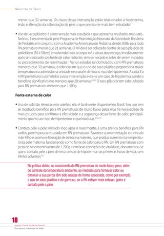 Atenção à Saúde do Recém-Nascido
Guia para os Profissionais de Saúde
18
Ministério da Saúde
menor que 32 semanas. Os riscos dessa intervenção estão relacionados à hipertermia,
lesão e alteração da colonização de pele, o que precisa ser mais bem estudado.3
•	Uso de saco plástico: é a intervenção mais estudada e que apresenta resultados mais satis-
fatórios. É recomendada pelo Programa de Reanimação Neonatal da Sociedade Brasileira
de Pediatria em conjunto com a Academia Americana de Pediatria, desde 2006, para todo
RN prematuro menor que 28 semanas. O RN deve ser colocado dentro de saco plástico de
polietileno (30 x 50cm) envolvendo todo o corpo até a altura do pescoço, imediatamente
após ser colocado sob fonte de calor radiante, sem ser secado e antes de serem iniciados
os procedimentos de reanimação.13
Vários estudos randomizados, com RN prematuros
menores que 30 semanas, evidenciaram que o uso de saco plástico proporciona maior
temperatura na admissão na unidade neonatal e diminui o risco de hipotermia. A cada 3 a
4 RN prematuros submetidos a essa intervenção evita-se um caso de hipotermia, sendo o
benefício significativo nos menores que 28 semanas.4,6,13
O saco plástico tem sido utilizado
para RN prematuros menores que 1.500g.
Fonte externa de calor
•	Uso de colchão térmico: este artefato não é facilmente disponível no Brasil. Seu uso tem
se mostrado benéfico para RN prematuros de muito baixo peso, mas há necessidade de
mais estudos para confirmar a efetividade e a segurança dessa fonte de calor, principal-
mente quanto ao risco de hipertermia e queimaduras.3,4,6,14
•	Contato pele a pele: iniciado logo após o nascimento, é uma prática benéfica para RN
sadios, porém pouco estudada em RN prematuros. Favorece a amamentação e o vínculo
mãe-filho e promove liberação de ocitocina materna, que produz aumento na temperatu-
ra da pele materna, funcionando como fonte de calor para o RN. Em RN prematuros com
peso de nascimento acima de 1.200g e em boas condições de vitalidade, documentou-se
que o contato pele a pele diminui o risco de hipotermia nas primeiras horas de vida, sem
efeitos adversos.4,6
Na prática diária, no nascimento do RN prematuro de muito baixo peso, além
do controle da temperatura ambiente, as medidas para fornecer calor ou
diminuir a sua perda têm sido usadas de forma associada, como por exemplo,
o uso de saco plástico e de gorro ou, se o RN estiver mais estável, gorro e
contato pele a pele.
 