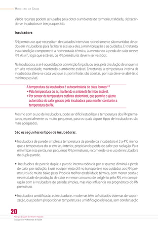Atenção à Saúde do Recém-Nascido
Guia para os Profissionais de Saúde
20
Ministério da Saúde
Vários recursos podem ser usados para obter o ambiente de termoneutralidade, destacan-
do-se: incubadora e berço aquecido.
Incubadora
RN prematuros que necessitam de cuidados intensivos rotineiramente são mantidos despi-
dos em incubadoras para facilitar o acesso a eles, a monitorização e os cuidados. Entretanto,
essa condição compromete a homeostasia térmica, aumentando a perda de calor nesses
RN. Assim, logo que estáveis, os RN prematuros devem ser vestidos.
Na incubadora, o ar é aquecido por convecção forçada, ou seja, pela circulação de ar quente
em alta velocidade, mantendo o ambiente estável. Entretanto, a temperatura interna da
incubadora altera-se cada vez que as portinholas são abertas, por isso deve-se abri-las o
mínimo possível.
A temperatura da incubadora é autocontrolada de duas formas:4,5
•	Pela temperatura do ar, mantendo o ambiente térmico estável.
•	Por sensor de temperatura cutânea abdominal, que permite o ajuste
automático do calor gerado pela incubadora para manter constante a
temperatura do RN.
Mesmo com o uso de incubadora, pode ser difícil estabilizar a temperatura dos RN prema-
turos, especialmente os muito pequenos, para os quais alguns tipos de incubadoras são
mais adequados.
São os seguintes os tipos de incubadoras:
•	Incubadora de parede simples: a temperatura da parede da incubadora é 2 a 4°C menor
que a temperatura do ar em seu interior, propiciando perda de calor por radiação. Para
minimizar essa perda, nos pequenos RN prematuros, recomenda-se o uso de incubadora
de dupla parede.
•	Incubadora de parede dupla: a parede interna rodeada por ar quente diminui a perda
de calor por radiação. É um equipamento útil no transporte e nos cuidados aos RN pre-
maturos de muito baixo peso. Propicia melhor estabilidade térmica, com menor perda e
necessidade de produção de calor e menor consumo de oxigênio pelo RN, em compa-
ração com a incubadora de parede simples, mas não influencia no prognóstico do RN
prematuro.
•	Incubadora umidificada: as incubadoras modernas têm sofisticados sistemas de vapori-
zação, que podem proporcionar temperatura e umidificação elevadas, sem condensação
 