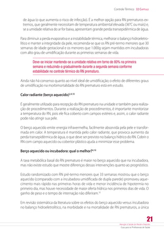 Atenção à Saúde do Recém-Nascido
Guia para os Profissionais de Saúde
21
Controle Térmico 32 Capítulo
de água (o que aumenta o risco de infecção). É a melhor opção para RN prematuros ex-
tremos, que geralmente necessitam de temperatura ambiental elevada (36°C ou mais) e,
se a umidade relativa do ar for baixa, apresentam grande perda transepidérmica de água.
Para diminuir a perda evaporativa e a instabilidade térmica, melhorar o balanço hidroeletro-
lítico e manter a integridade da pele, recomenda-se que os RN pré-termo menores que 30
semanas de idade gestacional e os menores que 1.000g sejam mantidos em incubadoras
com alto grau de umidificação durante as primeiras semanas de vida.
Deve-se iniciar mantendo-se a umidade relativa em torno de 80% na primeira
semana e reduzindo-a gradualmente durante a segunda semana conforme
estabilidade no controle térmico do RN prematuro.
Ainda não há consenso quanto ao nível ideal de umidificação; o efeito de diferentes graus
de umidificação na morbimortalidade do RN prematuro está em estudo.
Calor radiante (berço aquecido)2,4,10
É geralmente utilizado para recepção do RN prematuro na unidade e também para realiza-
ção de procedimentos. Durante a realização de procedimentos, é importante monitorizar
a temperatura do RN, pois ele fica coberto com campos estéreis e, assim, o calor radiante
pode não atingir sua pele.
O berço aquecido emite energia infravermelha, facilmente absorvida pela pele e transfor-
mada em calor. A temperatura é mantida pelo calor radiante, que provoca aumento da
perda transepidérmica de água, o que deve ser previsto no balanço hídrico do RN. Cobrir o
RN com campo aquecido ou cobertor plástico ajuda a minimizar esse problema.
Berço aquecido ou incubadora: qual o melhor?4,10
A taxa metabólica basal do RN prematuro é maior no berço aquecido que na incubadora,
mas não existe estudo que mostre diferenças dessas intervenções quanto ao prognóstico.
Estudo randomizado com RN pré-termo menores que 33 semanas mostrou que o berço
aquecido (comparado com a incubadora umidificada de dupla parede) promoveu aque-
cimento mais rápido nas primeiras horas de vida e menor incidência de hipotermia no
primeiro dia, mas houve necessidade de maior oferta hídrica nos primeiros dias de vida. O
ganho de peso e o tempo de internação não diferiram.16
Em revisão sistemática da literatura sobre os efeitos do berço aquecido versus incubadora
no balanço hidroeletrolítico, na morbidade e na mortalidade de RN prematuros, a única
 