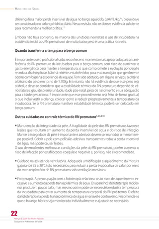 Atenção à Saúde do Recém-Nascido
Guia para os Profissionais de Saúde
22
Ministério da Saúde
diferença foi a maior perda insensível de água no berço aquecido, 0,94mL/kg/h, o que deve
ser considerado no balanço hídrico diário. Nessa revisão, não se obteve evidência suficiente
para recomendar a melhor prática.17
Embora não haja consenso, na maioria das unidades neonatais o uso de incubadora na
assistência inicial aos RN prematuros de muito baixo peso é uma prática rotineira.
Quando transferir a criança para o berço comum
É importante que o profissional saiba reconhecer o momento mais apropriado para a trans-
ferência do RN prematuro da incubadora para o berço comum, sem risco de aumentar o
gasto energético para manter a temperatura, o que compromete a evolução ponderal e
retarda a alta hospitalar. Não há critérios estabelecidos para essa transição, que geralmente
ocorre com base na experiência da equipe.Tem sido adotado, em alguns serviços, o critério
arbitrário do peso em torno de 1.700g. Entretanto, não há evidência de que esse peso seja
o ideal, e deve-se considerar que a estabilidade térmica do RN prematuro depende de vá-
rios fatores: grau de prematuridade, idade pós-natal, peso de nascimento e sua adequação
para a idade gestacional. É importante que esse procedimento seja feito de forma gradual,
o que inclui vestir a criança, colocar gorro e reduzir progressivamente a temperatura da
incubadora. Se o RN prematuro mantiver estabilidade térmica, poderá ser colocado em
berço comum.
Outros cuidados no controle térmico do RN prematuro1,2,4,5,10
•	Manutenção da integridade da pele. A fragilidade da pele dos RN prematuros favorece
lesões que resultam em aumento da perda insensível de água e do risco de infecção.
Manter a integridade da pele é importante e adesivos devem ser mantidos o menor tem-
po possível. Cobrir a pele com películas adesivas transparentes reduz a perda insensível
de água, mas pode causar lesões.
O uso de emolientes melhora as condições da pele do RN prematuro, porém aumenta o
risco de infecção por estafilococos coagulase negativo e, por isso, não é recomendado.
•	Cuidado na assistência ventilatória. Adequada umidificação e aquecimento da mistura
gasosa (de 35 a 38°C) são necessários para reduzir a perda evaporativa de calor por meio
do trato respiratório de RN prematuros sob ventilação mecânica.
•	Fototerapia. A preocupação com a fototerapia relaciona-se ao risco de aquecimento ex-
cessivo e aumento da perda transepidérmica de água. Os aparelhos de fototerapia moder-
nos produzem pouco calor, mas mesmo assim pode ser necessário reduzir a temperatura
da incubadora para evitar aumento da temperatura corporal do RN pré-termo. O efeito
da fototerapia na perda transepidérmica de água é variável e controverso. Recomenda-se
que o balanço hídrico seja monitorado individualmente e ajustado se necessário.
 