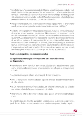 Atenção à Saúde do Recém-Nascido
Guia para os Profissionais de Saúde
23
Controle Térmico 32 Capítulo
•	Posição Canguru. Foi proposta na década de 70 como uma alternativa aos cuidados tradi-
cionais para RN de baixo peso estáveis. Visa mantê-los aquecidos (sem usar incubadora),
favorecer a amamentação e o vínculo mãe-filho e diminuir o tempo de internação. Tem
sido utilizado com bons resultados no Brasil. Mais informações sobre o Método Canguru
podem ser encontradas no capítulo 33 – volume 4 desta obra.
•	Preaquecimento dos fluidos para infusão intravenosa, especialmente se o volume for
grande, como na exsanguineotransfusão e na expansão com soro fisiológico.1
•	Cuidados em berço comum. Uma proposta em estudo, mas ainda sem evidências sufi-
cientes para ser recomendada, é o cuidado do RN prematuro em berço comum, associa-
do com intervenções adicionais para manter a homeostasia térmica, tais como colocar
roupa no RN, uso de colchão térmico e de cobertor e aumento da temperatura ambiental
da unidade. As vantagens dessa proposta seriam menor custo, mais fácil acesso para a
equipe de cuidadores e também para os familiares, propiciando percepções e sentimen-
tos mais positivos nas mães. A desvantagem seria o aumento de risco de infecção devido
à maior manipulação. Os potenciais benefícios e riscos dessa proposta precisam ser mais
bem investigados em novos estudos, antes que seu uso seja recomendado.4
Recomendações práticas nos cuidados neonatais
As seguintes recomendações são importantes para o controle térmico
do RN prematuro:
•	O exame físico do RN prematuro deve ser realizado sob fonte de calor radiante e, se o
exame for demorado, um sensor de temperatura deve ser colocado na pele para moni-
torização.
•	A utilização de gorros é útil para reduzir a perda de calor pela cabeça.
•	Deve-se transportar o RN em incubadora aquecida e realizar procedimentos em berço
de calor radiante.
•	Na UTI manter o RN prematuro na incubadora, em ambiente termoneutro. Nas unidades
que adotam o Método Canguru, este deve ser estimulado.
•	RN prematuros estáveis devem ser vestidos, exceto quando estiverem em contato pele
a pele.
Há uma série de procedimentos que podem ser adotados ao nascimento para prevenir a
perda de calor. Referidos como corrente quente, envolvem dez passos, listados a seguir:8
 