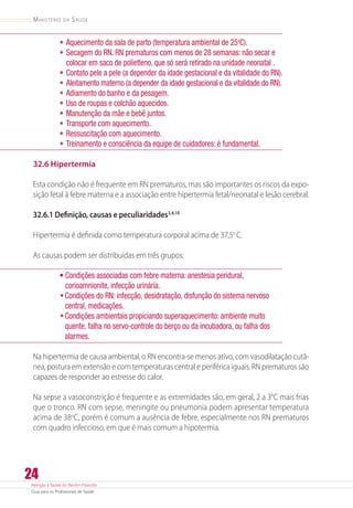 Atenção à Saúde do Recém-Nascido
Guia para os Profissionais de Saúde
24
Ministério da Saúde
•	Aquecimento da sala de parto (temperatura ambiental de 25o
C).
•	Secagem do RN. RN prematuros com menos de 28 semanas: não secar e
colocar em saco de polietleno, que só será retirado na unidade neonatal .
•	Contato pele a pele (a depender da idade gestacional e da vitalidade do RN).
•	Aleitamento materno (a depender da idade gestacional e da vitalidade do RN).
•	Adiamento do banho e da pesagem.
•	Uso de roupas e colchão aquecidos.
•	Manutenção da mãe e bebê juntos.
•	Transporte com aquecimento.
•	Ressuscitação com aquecimento.
•	Treinamento e consciência da equipe de cuidadores: é fundamental.
32.6 Hipertermia
Esta condição não é frequente em RN prematuros, mas são importantes os riscos da expo-
sição fetal à febre materna e a associação entre hipertermia fetal/neonatal e lesão cerebral.
32.6.1 Definição, causas e peculiaridades3,4,10
Hipertermia é definida como temperatura corporal acima de 37,5o
C.
As causas podem ser distribuídas em três grupos:
• Condições associadas com febre materna: anestesia peridural,
corioamnionite, infecção urinária.
•	Condições do RN: infecção, desidratação, disfunção do sistema nervoso
central, medicações.
•	Condições ambientais propiciando superaquecimento: ambiente muito
quente, falha no servo-controle do berço ou da incubadora, ou falha dos
alarmes.
Na hipertermia de causa ambiental, o RN encontra-se menos ativo, com vasodilatação cutâ-
nea, postura em extensão e com temperaturas central e periférica iguais. RN prematuros são
capazes de responder ao estresse do calor.
Na sepse a vasoconstrição é frequente e as extremidades são, em geral, 2 a 3°C mais frias
que o tronco. RN com sepse, meningite ou pneumonia podem apresentar temperatura
acima de 38o
C, porém é comum a ausência de febre, especialmente nos RN prematuros
com quadro infeccioso, em que é mais comum a hipotermia.
 