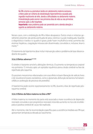 Atenção à Saúde do Recém-Nascido
Guia para os Profissionais de Saúde
25
Controle Térmico 32 Capítulo
No RN a termo ou prematuro tardio em aleitamento materno exclusivo,
a febre pode ser sintoma de desidratação hipernatrêmica causada pela
ingestão insuficiente de leite, devido a dificuldades no aleitamento materno.
A desidratação pode ocorrer nos primeiros dias de vida ou nas primeiras
semanas após a alta hospitalar.
Importante: esse problema pode ser prevenido com a devida atenção e
suporte ao aleitamento materno.
Nesses casos, com a reidratação do RN a febre desaparece. Outros sinais e sintomas ge-
ralmente presentes são perda acentuada de peso, icterícia e sucção inadequada. Quando
o diagnóstico é tardio e o quadro é grave, pode haver insuficiência renal, aumento das
enzimas hepáticas, coagulação intravascular disseminada, convulsões e, inclusive, levar à
morte.18
O tratamento da hipertermia deve incluir intervenção sobre o problema de base desenca-
deante do quadro.
32.6.2 Efeitos adversos3,4,19,20
O cérebro é bastante sensível a alterações térmicas. O aumento na temperatura corporal
nos primeiros 15 minutos após um episódio isquêmico piora a lesão cerebral na fase de
reperfusão pós-isquemia.
Os possíveis mecanismos relacionados com esse efeito incluem liberação de radicais livres
e de neurotransmissores excitatórios, como o glutamato, disfunção da barreira hematoen-
cefálica e aceleração do processo de proteólise.
A hipertermia pode ocorrer espontaneamente no RN, durante a fase de reperfusão ­pós-
isquemia cerebral.
32.6.3 Efeitos da febre materna no feto e RN20
A febre materna no momento do parto está associada a maior ocorrência de depressão
neonatal, convulsão e pior prognóstico neonatal, incluindo aumento no risco de encefalo-
patia e paralisia cerebral de causa não explicada.
Até o momento, não há recomendação específica para a assistência imediata aos RN que
apresentam temperatura elevada ao nascimento.
 