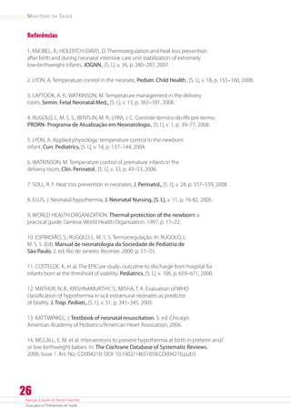 Atenção à Saúde do Recém-Nascido
Guia para os Profissionais de Saúde
26
Ministério da Saúde
Referências
1. KNOBEL, R.; HOLDITCH-DAVIS, D. Thermoregulation and heat loss prevention
after birth and during neonatal intensive care unit stabilization of extremely
low-birthweight infants, JOGNN., [S. l.], v. 36, p. 280–287, 2007.
2. LYON, A. Temperature control in the neonate, Pediatr. Child Health., [S. l.], v. 18, p. 155–160, 2008.
3. LAPTOOK, A. R.; WATKINSON, M. Temperature management in the delivery
room, Semin. Fetal Neonatal Med., [S. l.], v. 13, p. 383–391, 2008.
4. RUGOLO, L. M. S. S.; BENTLIN, M. R.; LYRA, J. C. Controle térmico do RN pré-termo.
PRORN- Programa de Atualização em Neonatologia., [S. l.], v. 1, p. 39–77, 2008.
5. LYON, A. Applied physiology: temperature control in the newborn
infant, Curr. Pediatrics, [S. l.], v. 14, p. 137–144, 2004.
6. WATKINSON, M. Temperature control of premature infants in the
delivery room, Clin. Perinatol., [S. l.], v. 33, p. 43–53, 2006.
7. SOLL, R. F. Heat loss prevention in neonates, J. Perinatol., [S. l.], v. 28, p. 557–559, 2008.
8. ELLIS, J. Neonatal hypothermia, J. Neonatal Nursing, [S. l.], v. 11, p. 76-82, 2005.
9. WORLD HEALTH ORGANIZATION. Thermal protection of the newborn: a
practical guide. Geneva: World Health Organization. 1997. p. 17–22.
10. ESPIRIDIÃO, S.; RUGOLO, L. M. S. S. Termorregulação. In: RUGOLO, L.
M. S. S. (Ed). Manual de neonatologia da Sociedade de Pediatria de
São Paulo. 2. ed. Rio de Janeiro: Revinter, 2000. p. 51–55.
11. COSTELOE, K. et al. The EPICure study: outcome to discharge from hospital for
infants born at the threshold of viability. Pediatrics, [S. l.], v. 106, p. 659–671, 2000.
12. MATHUR, N. B.; KRISHNAMURTHY, S.; MISHA, T. K. Evaluation of WHO
classification of hypothermia in sick extramural neonates as predictor
of fatality. J. Trop. Pediatr., [S. l.], v. 51, p. 341–345, 2005.
13. KATTWINKEL, J. Textbook of neonatal resuscitation. 5. ed. Chicago:
American Academy of Pediatrics/American Heart Association, 2006.
14. MCCALL, E. M. et al. Interventions to prevent hypothermia at birth in preterm and/
or low birthweight babies. In: The Cochrane Database of Systematic Reviews.
2008, Issue 1. Art. No.: CD004210. DOI: 10.1002/14651858.CD004210.pub3.
 