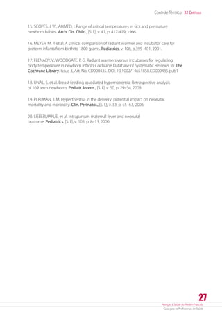 Atenção à Saúde do Recém-Nascido
Guia para os Profissionais de Saúde
27
Controle Térmico 32 Capítulo
15. SCOPES, J. W.; AHMED, I. Range of critical temperatures in sick and premature
newborn babies. Arch. Dis. Child., [S. l.], v. 41, p. 417-419, 1966.
16. MEYER, M. P. et al. A clinical comparison of radiant warmer and incubator care for
preterm infants from birth to 1800 grams. Pediatrics, v. 108, p.395–401, 2001.
17. FLENADY, V.; WOODGATE, P. G. Radiant warmers versus incubators for regulating
body temperature in newborn infants Cochrane Database of Systematic Reviews. In: The
Cochrane Library. Issue 3, Art. No. CD000435. DOI: 10.1002/14651858.CD000435.pub1
18. UNAL, S. et al. Breast-feeding associated hypernatremia: Retrospective analysis
of 169 term newborns. Pediatr. Intern., [S. l.], v. 50, p. 29–34, 2008.
19. PERLMAN, J. M. Hyperthermia in the delivery: potential impact on neonatal
mortality and morbidity. Clin. Perinatol., [S. l.], v. 33, p. 55–63, 2006.
20. LIEBERMAN, E. et al. Intrapartum maternal fever and neonatal
outcome. Pediatrics, [S. l.], v. 105, p. 8–13, 2000.
 