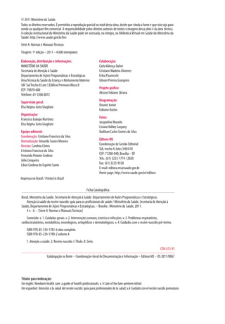 Impresso no Brasil / PrintedinBrazil
Títulos para indexação: 
Em inglês: Newborn health care: a guide of health professionals; v. 4 Care of the late-preterm infant
Em espanhol: Atención a la salud del recién nacido: guía para profesionales de la salud; v.4 Cuidado con el recién nacido prematuro
Ficha Catalográfica
Brasil. Ministério da Saúde. Secretaria de Atenção à Saúde. Departamento de Ações Programáticas e Estratégicas.
Atenção à saúde do recém-nascido: guia para os profissionais de saúde / Ministério da Saúde, Secretaria de Atenção à
Saúde, Departamento de Ações Programáticas e Estratégicas. – Brasília : Ministério da Saúde, 2011.
4 v. : il. – (Série A. Normas e ManuaisTécnicas)
Conteúdo: v. 1. Cuidados gerais. v. 2. Intervenções comuns, icterícia e infecções. v. 3. Problemas respiratórios,
cardiocirculatórios, metabólicos, neurológicos, ortopédicos e dermatológicos. v. 4. Cuidados com o recém-nascido pré-termo.
ISBN 978-85-334-1781-6 obra completa
ISBN 978-85-334-1789-2 volume 4
1. Atenção a saúde. 2. Recém-nascido. I.Título. II. Série.
CDU 613.95
Catalogação na fonte – Coordenação-Geral de Documentação e Informação – Editora MS – OS 2011/0067
© 2011 Ministério da Saúde.
Todos os direitos reservados. É permitida a reprodução parcial ou total desta obra, desde que citada a fonte e que não seja para
venda ou qualquer fim comercial. A responsabilidade pelos direitos autorais de textos e imagens dessa obra é da área técnica.
A coleção institucional do Ministério da Saúde pode ser acessada, na íntegra, na BibliotecaVirtual em Saúde do Ministério da
Saúde: http://www.saude.gov.br/bvs
Série A. Normas e ManuaisTécnicos
Tiragem: 1ª edição – 2011 – 4.000 exemplares
Elaboração, distribuição e informações:
MINISTÉRIO DA SAÚDE
Secretaria de Atenção à Saúde
Departamento de Ações Programáticas e Estratégicas
ÁreaTécnica da Saúde da Criança e Aleitamento Materno
SAF SulTrecho II Lote 5 Edifício Premium Bloco II
CEP: 70070-600
Telefone: 61-3306 8072
Supervisão geral:
Elsa Regina Justo Giugliani
Organização:
Francisco Euloqio Martinez
Elsa Regina Justo Giugliani
Equipe editorial:
Coordenação: Cristiano Francisco da Silva
Normalização: Amanda Soares Moreira
Revisão: Caroline Côrtes
Cristiano Francisco da Silva
Fernanda Peixoto Cordova
Júlio Cerqueira
Lilian Cordova do Espírito Santo
Colaboração:
CarlaValença Daher
Cristiane Madeira Ximenes
Erika Pisaneschi
Gilvani Pereira Grangeiro
Projeto gráfico:
Alisson Fabiano Sbrana
Diagramação:
Divanir Junior
Fabiano Bastos
Fotos:
Jacqueline Macedo
LisianeValdez Gaspary
Radilson Carlos Gomes da Silva
Editora MS
Coordenação de Gestão Editorial
SIA, trecho 4, lotes 540/610
CEP: 71200-040, Brasília – DF
Tels.: (61) 3233-1774 / 2020
Fax: (61) 3233-9558
E-mail: editora.ms@saude.gov.br
Home page: http://www.saude.gov.br/editora
 