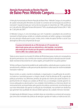 Atenção à Saúde do Recém-Nascido
Guia para os Profissionais de Saúde
29
Atenção Humanizada ao Recém-Nascido
de Baixo Peso: Método Canguru	 33
A Atenção Humanizada ao Recém-Nascido de Baixo Peso - Método Canguru é uma política
de saúde instituída pelo Ministério da Saúde no contexto da humanização da assistência
neonatal. É regulamentada por norma técnica lançada em dezembro de 1999, publicada
em 5 de julho de 2000 pela Portaria Ministerial n° 693 e atualizada pela Portaria GM nº 1683
de 12 de julho de 2007.1
O Método Canguru é uma tecnologia que vem mudando o paradigma da assistência
neonatal no Brasil porque amplia os cuidados prestados ao bebê e agrega a necessidade
de uma atenção voltada para os pais, irmãos, avós e redes de apoio familiar e social. Essa
abrangência deriva da compreensão de que:
O sucesso do tratamento de um RN internado em UTI neonatal não é
determinado apenas pela sua sobrevivência e alta hospitalar, mas também
pela construção de vínculos que irão garantir a continuidade do aleitamento
materno (AM) e dos cuidados após a alta.
Todos os anos nascem no mundo 20 milhões de RN de baixo peso, muitos em consequência
de partos prematuros. Isso contribui de maneira substancial para a elevada taxa de mortali-
dade neonatal ainda existente em várias regiões, principalmente nos países pobres.2
Tal fato configura importante problema de saúde pública, sobretudo para os países em de-
senvolvimento, refletido no alto percentual de abandono e altas taxas de morbimortalidade
neonatal e materna.3
Nesse cenário, as ações visando à ampliação, à organização e à qualificação da assistên-
cia materna e neonatal passaram a integrar, desde o final da década de 90, a agenda de
políticas prioritárias nos diferentes âmbitos de gestão do sistema de saúde brasileiro. Es-
pecificamente em relação ao cuidado ao RN de risco, as estratégias visando garantir es-
trutura adequada na sala de parto e nas unidades intermediárias ou intensivas devem ser
necessariamente acompanhadas pela garantia de práticas assistenciais reconhecidas por
sua maior efetividade não apenas na redução da mortalidade, mas também em desfechos
que garantam boa qualidade de vida aos bebês egressos do cuidado intensivo neonatal.
A implantação do Método Canguru também deve ser entendida no contexto da humaniza-
ção como eixo norteador das práticas de atenção e gestão em todas as instâncias do SUS.
 