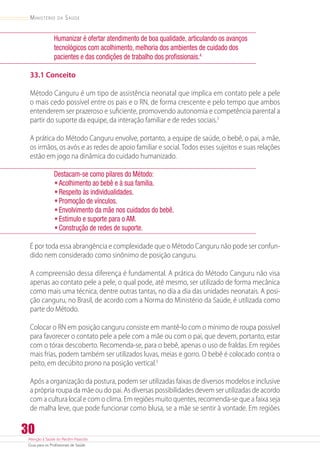 Atenção à Saúde do Recém-Nascido
Guia para os Profissionais de Saúde
30
Ministério da Saúde
Humanizar é ofertar atendimento de boa qualidade, articulando os avanços
tecnológicos com acolhimento, melhoria dos ambientes de cuidado dos
pacientes e das condições de trabalho dos profissionais.4
33.1 Conceito
Método Canguru é um tipo de assistência neonatal que implica em contato pele a pele
o mais cedo possível entre os pais e o RN, de forma crescente e pelo tempo que ambos
entenderem ser prazeroso e suficiente, promovendo autonomia e competência parental a
partir do suporte da equipe, da interação familiar e de redes sociais.3
A prática do Método Canguru envolve, portanto, a equipe de saúde, o bebê, o pai, a mãe,
os irmãos, os avós e as redes de apoio familiar e social. Todos esses sujeitos e suas relações
estão em jogo na dinâmica do cuidado humanizado.
Destacam-se como pilares do Método:
•	Acolhimento ao bebê e à sua família.
•	Respeito às individualidades.
•	Promoção de vínculos.
•	Envolvimento da mãe nos cuidados do bebê.
•	Estímulo e suporte para o AM.
•	Construção de redes de suporte.
É por toda essa abrangência e complexidade que o Método Canguru não pode ser confun-
dido nem considerado como sinônimo de posição canguru.
A compreensão dessa diferença é fundamental. A prática do Método Canguru não visa
apenas ao contato pele a pele, o qual pode, até mesmo, ser utilizado de forma mecânica
como mais uma técnica, dentre outras tantas, no dia a dia das unidades neonatais. A posi-
ção canguru, no Brasil, de acordo com a Norma do Ministério da Saúde, é utilizada como
parte do Método.
Colocar o RN em posição canguru consiste em mantê-lo com o mínimo de roupa possível
para favorecer o contato pele a pele com a mãe ou com o pai, que devem, portanto, estar
com o tórax descoberto. Recomenda-se, para o bebê, apenas o uso de fraldas. Em regiões
mais frias, podem também ser utilizados luvas, meias e gorro. O bebê é colocado contra o
peito, em decúbito prono na posição vertical.3
Após a organização da postura, podem ser utilizadas faixas de diversos modelos e inclusive
a própria roupa da mãe ou do pai. As diversas possibilidades devem ser utilizadas de acordo
com a cultura local e com o clima. Em regiões muito quentes, recomenda-se que a faixa seja
de malha leve, que pode funcionar como blusa, se a mãe se sentir à vontade. Em regiões
 
