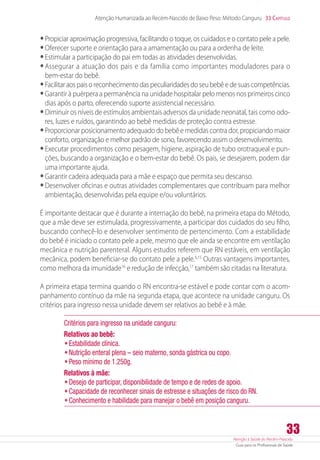 Atenção à Saúde do Recém-Nascido
Guia para os Profissionais de Saúde
33
Atenção Humanizada ao Recém-Nascido de Baixo Peso: Método Canguru 33 Capítulo
•	Propiciar aproximação progressiva, facilitando o toque, os cuidados e o contato pele a pele.
•	Oferecer suporte e orientação para a amamentação ou para a ordenha de leite.
•	Estimular a participação do pai em todas as atividades desenvolvidas.
•	Assegurar a atuação dos pais e da família como importantes moduladores para o
­bem-estar do bebê.
•	Facilitar aos pais o reconhecimento das peculiaridades do seu bebê e de suas competências.
•	Garantir à puérpera a permanência na unidade hospitalar pelo menos nos primeiros cinco
dias após o parto, oferecendo suporte assistencial necessário.
•	Diminuir os níveis de estímulos ambientais adversos da unidade neonatal, tais como odo-
res, luzes e ruídos, garantindo ao bebê medidas de proteção contra estresse.
•	Proporcionar posicionamento adequado do bebê e medidas contra dor, propiciando maior
conforto, organização e melhor padrão de sono, favorecendo assim o desenvolvimento.
•	Executar procedimentos como pesagem, higiene, aspiração de tubo orotraqueal e pun-
ções, buscando a organização e o bem-estar do bebê. Os pais, se desejarem, podem dar
uma importante ajuda.
•	Garantir cadeira adequada para a mãe e espaço que permita seu descanso.
•	Desenvolver oficinas e outras atividades complementares que contribuam para melhor
ambientação, desenvolvidas pela equipe e/ou voluntários.
É importante destacar que é durante a internação do bebê, na primeira etapa do Método,
que a mãe deve ser estimulada, progressivamente, a participar dos cuidados do seu filho,
buscando conhecê-lo e desenvolver sentimento de pertencimento. Com a estabilidade
do bebê é iniciado o contato pele a pele, mesmo que ele ainda se encontre em ventilação
mecânica e nutrição parenteral. Alguns estudos referem que RN estáveis, em ventilação
mecânica, podem beneficiar-se do contato pele a pele.6,15
Outras vantagens importantes,
como melhora da imunidade16
e redução de infecção,17
também são citadas na literatura.
A primeira etapa termina quando o RN encontra-se estável e pode contar com o acom-
panhamento contínuo da mãe na segunda etapa, que acontece na unidade canguru. Os
critérios para ingresso nessa unidade devem ser relativos ao bebê e à mãe.
Critérios para ingresso na unidade canguru:
Relativos ao bebê:
•	Estabilidade clínica.
•	Nutrição enteral plena – seio materno, sonda gástrica ou copo.
•	Peso mínimo de 1.250g.
Relativos à mãe:
•	Desejo de participar, disponibilidade de tempo e de redes de apoio.
•	Capacidade de reconhecer sinais de estresse e situações de risco do RN.
•	Conhecimento e habilidade para manejar o bebê em posição canguru.
 