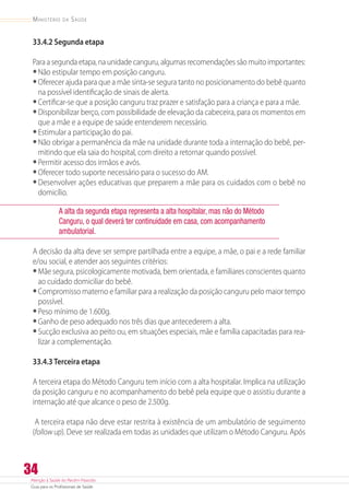 Atenção à Saúde do Recém-Nascido
Guia para os Profissionais de Saúde
34
Ministério da Saúde
33.4.2 Segunda etapa
Para a segunda etapa, na unidade canguru, algumas recomendações são muito importantes:
•	Não estipular tempo em posição canguru.
•	Oferecer ajuda para que a mãe sinta-se segura tanto no posicionamento do bebê quanto
na possível identificação de sinais de alerta.
•	Certificar-se que a posição canguru traz prazer e satisfação para a criança e para a mãe.
•	Disponibilizar berço, com possibilidade de elevação da cabeceira, para os momentos em
que a mãe e a equipe de saúde entenderem necessário.
•	Estimular a participação do pai.
•	Não obrigar a permanência da mãe na unidade durante toda a internação do bebê, per-
mitindo que ela saia do hospital, com direito a retornar quando possível.
•	Permitir acesso dos irmãos e avós.
•	Oferecer todo suporte necessário para o sucesso do AM.
•	Desenvolver ações educativas que preparem a mãe para os cuidados com o bebê no
domicílio.
A alta da segunda etapa representa a alta hospitalar, mas não do Método
Canguru, o qual deverá ter continuidade em casa, com acompanhamento
ambulatorial.
A decisão da alta deve ser sempre partilhada entre a equipe, a mãe, o pai e a rede familiar
e/ou social, e atender aos seguintes critérios:
•	Mãe segura, psicologicamente motivada, bem orientada, e familiares conscientes quanto
ao cuidado domiciliar do bebê.
•	Compromisso materno e familiar para a realização da posição canguru pelo maior tempo
possível.
•	Peso mínimo de 1.600g.
•	Ganho de peso adequado nos três dias que antecederem a alta.
•	Sucção exclusiva ao peito ou, em situações especiais, mãe e família capacitadas para rea­
li­zar a complementação.
33.4.3 Terceira etapa
A terceira etapa do Método Canguru tem início com a alta hospitalar. Implica na utilização
da posição canguru e no acompanhamento do bebê pela equipe que o assistiu durante a
internação até que alcance o peso de 2.500g.
A terceira etapa não deve estar restrita à existência de um ambulatório de seguimento
(follow up). Deve ser realizada em todas as unidades que utilizam o Método Canguru. Após
 