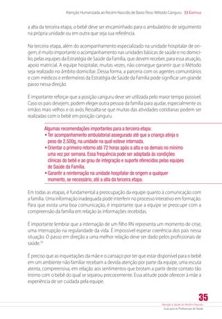 Atenção à Saúde do Recém-Nascido
Guia para os Profissionais de Saúde
35
Atenção Humanizada ao Recém-Nascido de Baixo Peso: Método Canguru 33 Capítulo
a alta da terceira etapa, o bebê deve ser encaminhado para o ambulatório de seguimento
na própria unidade ou em outra que seja sua referência.
Na terceira etapa, além do acompanhamento especializado na unidade hospitalar de ori-
gem, é muito importante o acompanhamento nas unidades básicas de saúde e no domicí-
lio, pelas equipes da Estratégia de Saúde da Família, que devem receber, para essa atuação,
apoio matricial. A equipe hospitalar, muitas vezes, não consegue garantir que o Método
seja realizado no âmbito domiciliar. Dessa forma, a parceria com os agentes comunitários
e com médicos e enfermeiros da Estratégia de Saúde da Família pode significar um grande
passo nessa direção.
É importante reforçar que a posição canguru deve ser utilizada pelo maior tempo possível.
Caso os pais desejem, podem eleger outra pessoa da família para ajudar, especialmente os
irmãos mais velhos e os avós.Ressalta-se que muitas das atividades cotidianas podem ser
realizadas com o bebê em posição canguru.
Algumas recomendações importantes para a terceira etapa:
•	Ter acompanhamento ambulatorial assegurado até que a criança atinja o
peso de 2.500g, na unidade na qual esteve internada.
•	Orientar o primeiro retorno até 72 horas após a alta e os demais no mínimo
uma vez por semana. Essa frequência pode ser adaptada às condições
clínicas do bebê e ao grau de integração e suporte oferecidos pelas equipes
de Saúde da Família.
•	Garantir a reinternação na unidade hospitalar de origem a qualquer
momento, se necessário, até a alta da terceira etapa.
Em todas as etapas, é fundamental a preocupação da equipe quanto à comunicação com
a família. Uma informação inadequada pode interferir no processo interativo em formação.
Para que exista uma boa comunicação, é importante que a equipe se preocupe com a
compreensão da família em relação às informações recebidas.
É importante lembrar que a internação de um filho RN representa um momento de crise,
uma interrupção na regularidade da vida. É impossível esperar coerência dos pais nessa
situação. O passo em direção a uma melhor relação deve ser dado pelos profissionais de
saúde.18
É preciso que as inquietações da mãe e o cansaço por ter que estar disponível para o bebê
em um ambiente não familiar recebam a devida atenção por parte da equipe, uma escuta
atenta, compreensiva, em relação aos sentimentos que brotam a partir deste contato tão
íntimo com o bebê do qual se separou precocemente. Essa atitude pode oferecer à mãe a
experiência de ser cuidada pela equipe.
 