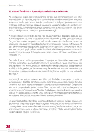 Atenção à Saúde do Recém-Nascido
Guia para os Profissionais de Saúde
36
Ministério da Saúde
33.5 Redes familiares – A participação dos irmãos e dos avós
Ao acompanhar os pais dos bebês durante o período que permanecem com seus filhos
internados em UTI neonatal, depara-se com diferentes questionamentos em relação ao
restante da família, que mesmo fora das paredes do hospital participa intensamente da
história do bebê que nasceu e não pode ir para casa. São as chamadas redes familiares ­pré-
existentes que, justamente por seus laços consanguíneos e afetivos, passaram a ser enten-
didas, já há alguns anos, como participantes dessa situação.
A descoberta das necessidades da mãe e do pai, assim como as do próprio bebê, de usu-
fruir de sua presença durante a hospitalização tem sido um dos grandes ganhos do Método
Canguru. Sua presença traz, para todos, vivências de uma estrutura familiar que, mesmo em
situação de crise, pode ser mantida pelas funções relacionais de cuidado e afetividade. Se
para o bebê internado esses parceiros trazem a narrativa da história familiar, para os irmãos
e os avós sua participação reforça o valor dos vínculos familiares que, neste momento, são
reconhecidos pela equipe do hospital como capazes e necessários nas medidas de inter-
venção no RN.
Para os irmãos mais velhos que participam dos programas das relações fraternas em UTI
neonatal, os benefícios são muitos. Eles percebem que existe um espaço no ambiente hos-
pitalar para que seus medos, ansiedade e temores face à hospitalização do bebê possam ser
acolhidos. Assim, podem, de forma mais tranquila, sentirem-se apoiados na continuidade
de sua rotina e mais preparados para as novas solicitações que surgirão em casa após a alta
do irmão.19
Já em relação aos avós, ao visitarem seus filhos, pais dos bebês, e seus netos, constatando
as necessidades dos RN e partilhando destas experiências, encontram maior estímulo e
sentem-se mais aptos a constituir a rede de suporte para seus descendentes.20
É importante
lembrar ainda que são eles, junto com seus filhos, que permitirão a este bebê experimentar
um sentimento de“pertencimento”familiar. Cuidado por esta rede de proteção, suporte e
apoio, o RN recebe, cotidianamente, ainda no hospital, informações sobre projetos familia-
res e desejos relacionados ao seu crescimento e desenvolvimento.
Em algumas situações, esta rede de suporte pode também surgir por meio de pessoas ami-
gas, vizinhos, compadres, grupos de associação de moradores. O fato de não existirem laços
consanguíneos traz uma nova forma de se darem as relações afetivas e de suporte, e suas
ações podem trazer como resultado os mesmos benefícios.20
Cabe à equipe disponibilizar
sua participação e avaliar sua atuação.
 