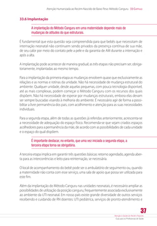 Atenção à Saúde do Recém-Nascido
Guia para os Profissionais de Saúde
37
Atenção Humanizada ao Recém-Nascido de Baixo Peso: Método Canguru 33 Capítulo
33.6 Implantação
A implantação do Método Canguru em uma maternidade depende mais de
mudanças de atitudes do que estruturais.
É fundamental que esta questão seja compreendida para que bebês que necessitam de
internação neonatal não continuem sendo privados da presença contínua de sua mãe,
de seu calor por meio do contato pele a pele e da garantia de AM durante a internação e
após a alta.
A implantação pode acontecer de maneira gradual; as três etapas não precisam ser, obriga-
toriamente, implantadas ao mesmo tempo.
Para a implantação da primeira etapa as mudanças envolvem quase que exclusivamente as
relações e as normas e rotinas da unidade. Não há necessidade de mudança estrutural do
ambiente. Qualquer unidade, desde aquelas pequenas, com pouca tecnologia disponível,
até as mais complexas, podem começar o Método Canguru com os recursos dos quais
dispõem. Não há necessidade de esperar por mudanças estruturais, embora elas devam
ser sempre buscadas visando à melhoria do ambiente. É necessário agir de forma a possi-
bilitar a livre permanência dos pais, com acolhimento e atenção para as suas necessidades
individuais.
Para a segunda etapa, além de todas as questões já referidas anteriormente, acrescenta-se
a necessidade de adequação do espaço físico. Recomenda-se que sejam criados espaços
acolhedores para a permanência da mãe, de acordo com as possibilidades de cada unidade
e o espaço do qual dispõem.
É importante destacar, no entanto, que uma vez iniciada a segunda etapa, a
terceira etapa torna-se obrigatória.
A terceira etapa implica em garantir três questões básicas: retorno agendado, agenda aber-
ta para as intercorrências e leito para reinternação, se necessária.
O local de acompanhamento do bebê pode ser o ambulatório de seguimento ou, quando
a maternidade não conta com esse serviço, uma sala de apoio que possa ser utilizada para
este fim.
Além da implantação do Método Canguru nas unidades neonatais, é necessário ampliar as
possibilidades de utilização da posição canguru, frequentemente associada exclusivamente
ao ambiente da UTI neonatal. Em nosso país existe grande diversidade de outros serviços
recebendo e cuidando de RN doentes: UTI pediátrica, serviços de pronto-atendimento e
 