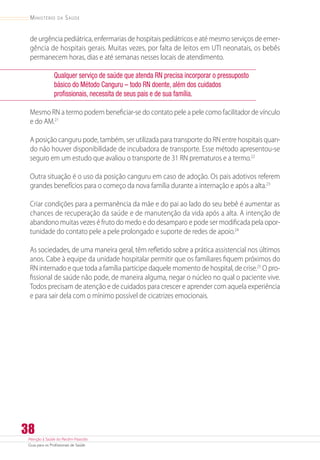 Atenção à Saúde do Recém-Nascido
Guia para os Profissionais de Saúde
38
Ministério da Saúde
de urgência pediátrica, enfermarias de hospitais pediátricos e até mesmo serviços de emer-
gência de hospitais gerais. Muitas vezes, por falta de leitos em UTI neonatais, os bebês
permanecem horas, dias e até semanas nesses locais de atendimento.
Qualquer serviço de saúde que atenda RN precisa incorporar o pressuposto
básico do Método Canguru – todo RN doente, além dos cuidados
profissionais, necessita de seus pais e de sua família.
Mesmo RN a termo podem beneficiar-se do contato pele a pele como facilitador de vínculo
e do AM.21
A posição canguru pode, também, ser utilizada para transporte do RN entre hospitais quan-
do não houver disponibilidade de incubadora de transporte. Esse método apresentou-se
seguro em um estudo que avaliou o transporte de 31 RN prematuros e a termo.22
Outra situação é o uso da posição canguru em caso de adoção. Os pais adotivos referem
grandes benefícios para o começo da nova família durante a internação e após a alta.23
Criar condições para a permanência da mãe e do pai ao lado do seu bebê é aumentar as
chances de recuperação da saúde e de manutenção da vida após a alta. A intenção de
abandono muitas vezes é fruto do medo e do desamparo e pode ser modificada pela opor-
tunidade do contato pele a pele prolongado e suporte de redes de apoio.24
As sociedades, de uma maneira geral, têm refletido sobre a prática assistencial nos últimos
anos. Cabe à equipe da unidade hospitalar permitir que os familiares fiquem próximos do
RN internado e que toda a família participe daquele momento de hospital, de crise.25
O pro-
fissional de saúde não pode, de maneira alguma, negar o núcleo no qual o paciente vive.
Todos precisam de atenção e de cuidados para crescer e aprender com aquela experiência
e para sair dela com o mínimo possível de cicatrizes emocionais.
 