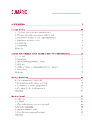 SUMÁRIO
APRESENTAÇÃO_______________________________________________________________ 7
ControleTérmico_____________________________________________________________11
32.1 Conceitos e importância do controle térmico	 11
32.2 Peculiaridades da termorregulação no feto e no RN	 12
32.3 Mecanismos de perda de calor no período neonatal	 13
32.4 Monitorização da temperatura	 14
32.5 Hipotermia	 14
32.6 Hipertermia	 24
Referências	26
Atenção Humanizada ao Recém-Nascido de Baixo Peso: Método Canguru____________29
33.1 Conceito	 30
33.2 Vantagens	 31
33.3 Bases científicas do Método Canguru	 31
33.4 Aplicação	 32
33.5 Redes familiares – A participação dos irmãos e dos avós	 36
33.6 Implantação	 37
Referências	39
Nutrição	 Parenteral___________________________________________________________43
34.1 Necessidades nutricionais do RN	 43
34.2 Quando iniciar a alimentação parenteral 	 45
34.3 Composição da alimentação parenteral 	 46
34.4 Complicações da nutrição parenteral 	 57
Referências 	 59
Nutrição	Enteral______________________________________________________________63
35.1 Objetivos	 63
35.2 Desafios	 63
35.3 Desenvolvimento do trato gastrointestinal	 64
35.4 Digestão e absorção	 65
35.5 Necessidades nutricionais	 67
35.6 Leite, fórmulas e práticas alimentares	 67
Referências	74
 