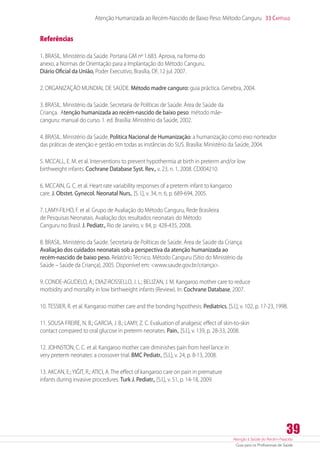 Atenção à Saúde do Recém-Nascido
Guia para os Profissionais de Saúde
39
Atenção Humanizada ao Recém-Nascido de Baixo Peso: Método Canguru 33 Capítulo
Referências
1. BRASIL. Ministério da Saúde. Portaria GM nº 1.683. Aprova, na forma do
anexo, a Normas de Orientação para a Implantação do Método Canguru.
Diário Oficial da União, Poder Executivo, Brasília, DF, 12 jul. 2007.
2. ORGANIZAÇÃO MUNDIAL DE SAÚDE. Método madre canguro: guia práctica. Genebra, 2004.
3. BRASIL. Ministério da Saúde. Secretaria de Políticas de Saúde. Área de Saúde da
Criança. Atenção humanizada ao recém-nascido de baixo peso: método mãe-
canguru: manual do curso. 1. ed. Brasília: Ministério da Saúde, 2002.
4. BRASIL. Ministério da Saúde. Política Nacional de Humanização: a humanização como eixo norteador
das práticas de atenção e gestão em todas as instâncias do SUS. Brasília: Ministério da Saúde, 2004.
5. MCCALL, E. M. et al. Interventions to prevent hypothermia at birth in preterm and/or low
birthweight infants. Cochrane Database Syst. Rev., v. 23, n. 1, 2008. CD004210.
6. MCCAIN, G. C. et al. Heart rate variability responses of a preterm infant to kangaroo
care. J. Obstet. Gynecol. Neonatal Nurs., [S. l.], v. 34, n. 6, p. 689-694, 2005.
7. LAMY-FILHO, F. et al. Grupo de Avaliação do Método Canguru, Rede Brasileira
de Pesquisas Neonatais. Avaliação dos resultados neonatais do Método
Canguru no Brasil. J. Pediatr., Rio de Janeiro, v. 84, p. 428-435, 2008.
8. BRASIL. Ministério da Saúde. Secretaria de Políticas de Saúde. Área de Saúde da Criança.
Avaliação dos cuidados neonatais sob a perspectiva da atenção humanizada ao
recém-nascido de baixo peso. Relatório Técnico. Método Canguru (Sítio do Ministério da
Saúde – Saúde da Criança), 2005. Disponível em: www.saude.gov.br/criança.
9. CONDE-AGUDELO, A.; DIAZ-ROSSELLO, J. L.; BELIZAN, J. M. Kangaroo mother care to reduce
morbidity and mortality in low birthweight infants (Review). In: Cochrane Database, 2007.
10. TESSIER, R. et al. Kangaroo mother care and the bonding hypothesis. Pediatrics, [S.l.], v. 102, p. 17-23, 1998.
11. SOUSA FREIRE, N. B.; GARCIA, J. B.; LAMY, Z. C. Evaluation of analgesic effect of skin-to-skin
contact compared to oral glucose in preterm neonates. Pain., [S.l.], v. 139, p. 28-33, 2008.
12. JOHNSTON, C. C. et al. Kangaroo mother care diminishes pain from heel lance in
very preterm neonates: a crossover trial. BMC Pediatr., [S.l.], v. 24, p. 8-13, 2008.
13. AKCAN, E.; YIĞIT, R.; ATICI, A. The effect of kangaroo care on pain in premature
infants during invasive procedures. Turk J. Pediatr., [S.l.], v. 51, p. 14-18, 2009.
 