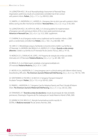Atenção à Saúde do Recém-Nascido
Guia para os Profissionais de Saúde
40
Ministério da Saúde
14. LUDINGTON-HOE, S. M. et al. Neurophysiologic Assessment of Neonatal Sleep
Organization: preliminary results of a randomized, controlled trial of skin contact
with preterm infants. Pediatr., [S.l.], v. 117, n. 5, p. 909-923, 2006.
15. SWINTH, J. Y.; ANDERSON, G. C.; HADEED, A. J. Kangaroo (skin-to-skin) care with a preterm infant
before, during and after mechanical ventilation. Neonatal Netw., [S l.], v. 22, n. 6, p. 33-38, 2003.
16. LUDINGTON-HOE, S. M.; KATHY, M.; AMEL, A. A clinical guideline for implementation
of kangaroo care with premature infants of 30 or more weeks’postmenstrual age.
Advances in Neonatal Care., [S.l.], v. 8, n. 3, p. 3-23, 2008. Supplement.
17. CHARPAK, N. et al. Kangaroo mother versus traditional care for newborn infants ≤ 2000
grams: a randomized, controlled trial. Pediatr., [S.l.], v. 100, n. 4, p. 682-688, 1997.
18. LAMY, Z. C. Metodologia canguru: facilitando o encontro entre o bebê e sua família na
UTI Neonatal. In: MOREIRA, Mel; BRAGA, N. A.; MORSCH, D. S. (Orgs.). Quando a vida começa
diferente: o bebê e sua família na UTI neonatal. Rio de Janeiro: Fiocruz, 2003. p. 141-56.
19. MORSCH, D. S.; CARVALHO, M.; LOPES, J. M. Programa de visitação dos irmãos aos bebês
internados em UTI Neonatal. Pediatria Moderna, [S.l.], v. 3, n. 7, p. 481-488, 1997.
20. BRAGA, N. A. et al. Maternagem ampliada: a transgeracionalidade em
UTI neonatal. Pediatria Moderna, [S.l.], v. 37, n. 7, 2001.
21. MEYER, K. B. A.; ANDERSON, G. C. Using kangaroo care in a clinical setting with fullterm infants having
breastfeeding difficulties. The American Journal of Maternal/Child Nursing, [S.l.], v. 24, n. 4, p. 190-192, 1999.
22. SONTHEIMER, D.; FISCHER, C. B.; BUCH, K. E. Kangaroo Transport Instead of
Incubator Transport. Pediatr., [S.l.], v. 113, n. 4, p. 920-923, 2004.
23. PARKER, L.; ANDERSON, G. C. Kangaroo Care for Adoptive Parents and Their Critically Ill Preterm
Infant. The American Journal of Maternal/Child Nursing, [S.l.], v. 27, n. 4, p. 230-232, 2002.
24. FERNANDES, R. T. Tecendo as teias do abandono: estudo da percepção de mães de bebês
prematuros. Dissertação. Programa de Pós Graduação em Saúde Materno Infantil: UFMA, 2009.
25. GIANINI, N. O. M.; MELO, A. C. Atenção humanizada ao recém-nascido. In:
DUTRA, A. Medicina neonatal. Rio de Janeiro: Revinter, 2006.
 