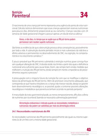 Atenção à Saúde do Recém-Nascido
Guia para os Profissionais de Saúde
43
Nutrição
Parenteral	 34
O nascimento de uma criança pré-termo representa uma urgência do ponto de vista nutri-
cional. Cálculos teóricos demonstram que essas crianças apresentam reservas nutricionais
para poucos dias, diretamente proporcional ao seu tamanho. Crianças nascidas com 24
semanas de idade gestacional chegam a possuir apenas um dia de reserva calórica.1
Horas, e não dias, é o tempo que se supõe que os RN pré-termo podem
permanecer sem receber suporte nutricional.
São fortes as evidências de que a desnutrição provoca sérias consequências, possivelmente
por toda a vida. A subnutrição durante períodos iniciais e mais vulneráveis da vida leva a
efeitos adversos e permanentes no desenvolvimento do SNC, na cognição, no comporta-
mento e no crescimento somático.2,3
É pouco provável que RN pré-termo submetido à restrição nutritiva grave consiga ficar
sem qualquer alteração do SNC. A dúvida reside nos limites a partir dos quais a deficiência
nutricional seria suficiente para causar lesão. Assim, são sempre bem-vindas medidas que
melhorem a nutrição dos RN pré-termo, tendo sempre em mente a importância de proce-
dimentos seguros e precoces.4
A preocupação com o impacto futuro da nutrição faz com que se modifique o objetivo
básico da alimentação do RN pré-termo. Além de promover crescimento adequado, que
corresponda ao que haveria intraútero se a criança não tivesse nascido, deseja-se garantir
bom desenvolvimento neurológico e, se possível, ajudar a contornar possíveis alterações
neurológicas e metabólicas que porventura tenham ocorrido no período periparto.5
A imaturidade do trato gastrintestinal pode, ao menos temporariamente, dificultar a oferta
de nutrientes por via enteral, fazendo-se necessária a alimentação parenteral.6
Alimentação endovenosa é indicada quando as necessidades metabólicas e
nutricionais não podem ser satisfeitas por meio da alimentação enteral.
34.1 Necessidades nutricionais do RN
As necessidades nutricionais dos RN pré-termo possivelmente são iguais ou mesmo supe-
riores às de um feto com a mesma idade gestacional.
 