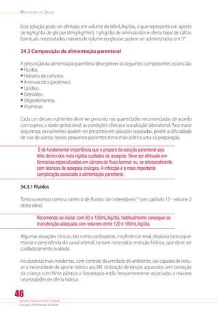 Atenção à Saúde do Recém-Nascido
Guia para os Profissionais de Saúde
46
Ministério da Saúde
Esta solução pode ser ofertada em volume de 60mL/kg/dia, o que representa um aporte
de 6g/kg/dia de glicose (4mg/kg/min), 1g/kg/dia de aminoácidos e oferta basal de cálcio.
Eventuais necessidades maiores de volume ou glicose podem ser administrados em“Y”.
34.3 Composição da alimentação parenteral
A prescrição da alimentação parenteral deve prever os seguintes componentes essenciais:
•	Fluidos.
•	Hidratos de carbono.
•	Aminoácidos (proteínas).
•	Lipídios.
•	Eletrólitos.
•	Oligoelementos.
•	Vitaminas.
Cada um desses nutrientes deve ser prescrito nas quantidades recomendadas de acordo
com o peso, a idade gestacional, as condições clínicas e a avaliação laboratorial. Para maior
segurança, os nutrientes podem ser prescritos em soluções separadas, porém a dificuldade
de vias de acesso nesses pequenos pacientes torna mais prática uma só preparação.
É de fundamental importância que o preparo da solução parenteral seja
feito dentro dos mais rígidos cuidados de assepsia. Deve ser efetuado em
farmácias especializadas em câmara de fluxo laminar ou, se artesanalmente,
com técnicas de assepsia cirúrgica.A infecção é a mais importante
complicação associada à alimentação parenteral.
34.3.1 Fluidos
Tanto o excesso como a carência de fluidos são indesejáveis.10
(ver capítulo 12 - volume 2
desta obra).
Recomenda-se iniciar com 60 a 100mL/kg/dia; habitualmente consegue-se
manutenção adequada com volumes entre 120 e 180mL/kg/dia.
Algumas situações clínicas, tais como cardiopatias, insuficiência renal, displasia broncopul-
monar e persistência do canal arterial, tornam necessária restrição hídrica, que deve ser
cuidadosamente avaliada.
Incubadoras mais modernas, com controle da umidade do ambiente, são capazes de redu-
zir a necessidade de aporte hídrico aos RN. Utilização de berços aquecidos sem proteção
da criança com filme plástico e fototerapia estão frequentemente associadas a maiores
necessidades de oferta hídrica.
 