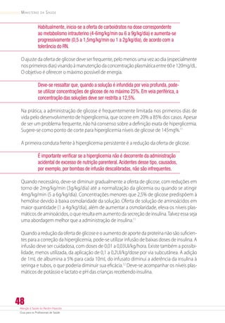 Atenção à Saúde do Recém-Nascido
Guia para os Profissionais de Saúde
48
Ministério da Saúde
Habitualmente, inicia-se a oferta de carboidratos na dose correspondente
ao metabolismo intrauterino (4-6mg/kg/min ou 6 a 9g/kg/dia) e aumenta-se
progressivamente (0,5 a 1,5mg/kg/min ou 1 a 2g/kg/dia), de acordo com a
tolerância do RN.
O ajuste da oferta de glicose deve ser frequente, pelo menos uma vez ao dia (especialmente
nosprimeirosdias)visandoàmanutençãodaconcentraçãoplasmáticaentre60e120mg/dL.
O objetivo é oferecer o máximo possível de energia.
Deve-se ressaltar que, quando a solução é infundida por veia profunda, pode-
se utilizar concentrações de glicose de no máximo 25%. Em veia periférica, a
concentração das soluções deve ser restrita a 12,5%.
Na prática, a administração de glicose é frequentemente limitada nos primeiros dias de
vida pelo desenvolvimento de hiperglicemia, que ocorre em 20% a 85% dos casos. Apesar
de ser um problema frequente, não há consenso sobre a definição exata de hiperglicemia.
Sugere-se como ponto de corte para hiperglicemia níveis de glicose de 145mg%.11
A primeira conduta frente à hiperglicemia persistente é a redução da oferta de glicose.
É importante verificar se a hiperglicemia não é decorrente da administração
acidental de excesso de nutrição parenteral.Acidentes desse tipo, causados,
por exemplo, por bombas de infusão descalibradas, não são infrequentes.
Quando necessário, deve-se diminuir gradualmente a oferta de glicose, com reduções em
torno de 2mg/kg/min (3g/kg/dia) até a normalização da glicemia ou quando se atingir
4mg/kg/min (5 a 6g/kg/dia). Concentrações menores que 2,5% de glicose predispõem à
hemólise devido à baixa osmolaridade da solução. Oferta de solução de aminoácidos em
maior quantidade (1 a 4g/kg/dia), além de aumentar a osmolaridade, eleva os níveis plas-
máticos de aminoácidos, o que resulta em aumento da secreção de insulina.Talvez essa seja
uma abordagem melhor que a administração de insulina.11
Quando a redução da oferta de glicose e o aumento de aporte da proteína não são suficien-
tes para a correção da hiperglicemia, pode-se utilizar infusão de baixas doses de insulina. A
infusão deve ser cuidadosa, com doses de 0,01 a 0,03UI/kg/hora. Existe também a possibi-
lidade, menos utilizada, da aplicação de 0,1 a 0,2UI/kg/dose por via subcutânea. A adição
de 1mL de albumina a 5% para cada 10mL do infusato diminui a aderência da insulina à
seringa e tubos, o que poderia diminuir sua eficácia.12
Deve-se acompanhar os níveis plas-
máticos de potássio e lactato e pH das crianças recebendo insulina.
 