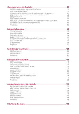Alimentação Após a Alta Hospitalar_____________________________________________77
36.1 Ritmo ideal de crescimento do RN pré-termo	 78
36.2 Curvas de crescimento	 79
36.3 Necessidades nutricionais do RN pré-termo após a alta hospitalar	 80
36.4 Leite humano	 82
36.5 Principais nutrientes	 83
36.6 Uso de fórmulas lácteas infantis com concentração maior que a padrão	 87
36.7 Introdução dos alimentos complementares	 88
Referências	89
Enterocolite Necrosante_______________________________________________________93
37.1 Epidemiologia	 93
37.2 Etiopatogenia	 93
37.3 Fatores de risco	 94
37.4 Diagnóstico, classificação de gravidade e tratamento	 94
37.5 Complicações	 98
37.6 Prevenção	 98
Referências	100
Persistência do Canal Arterial_________________________________________________103
38.1 Diagnóstico	 104
38.2 Tratamento 	 105
Referências 	 109
Retinopatia da Prematuridade_________________________________________________111
39.1 Fisiopatologia	 111
39.2 Histórico e epidemiologia	 112
39.3 Classificação Internacional de ROP	 113
39.4 Evolução	 119
39.5 Diagnóstico	 120
39.6 Tramento	 122
39.7 Manifestações oftalmológicas tardias	 124
39.8 Prevenção	 125
Referências	126
Acompanhamento Após a Alta Hospitalar_______________________________________131
40.1 Preparação para a alta hospitalar	 133
40.2 Consultas: periodicidade e condutas	 134
40.3 Vacinação	 138
40.4 Crescimento	 142
40.5 Alimentação	 144
40.6 Desenvolvimento	 144
Referências	151
FichaTécnica dos Autores_____________________________________________________153
 