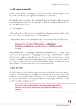 Atenção à Saúde do Recém-Nascido
Guia para os Profissionais de Saúde
49
Nutrição Parenteral 34 Capítulo
34.3.3 Proteínas - aminoácidos
Quando a oferta proteica é postergada, ocorre má nutrição em um período precoce, que
deverá ser revertida antes que algum crescimento real seja conseguido.6
O metabolismo e a incorporação das proteínas vão depender da quantidade e qualidade
da proteína ofertada, assim como da quantidade recebida de energia, das doenças de base
do RN e medicações utilizadas.
34.3.3.1 Quantidade
A deposição proteica é diretamente relacionada à quantidade de proteína recebida, se não
ocorrerem fatores concomitantes que induzam catabolismo.6
A oferta proteica deve ser iniciada no primeiro dia de vida para evitar o estado catabólico.
Valores mínimos para iniciar a infusão proteica: 1,5 a 2g/kg/dia de
aminoácidos nos RN a termo e, possivelmente, entre 1 e 1,5g/kg/dia nos RN
pré-termo.
Habitualmente, inicia-se com 1g/kg/dia e aumenta-se diariamente de 0,5 a 1g/kg/dia até o
valor máximo desejado, estimado em 3,85g/kg/dia para RN pré-termo entre 700g e 1.000g.6
Quanto menor a idade gestacional, maior será a síntese proteica do feto, ou seja, maiores
serão as necessidades de aminoácidos. Esses valores podem não ser tolerados em crianças
criticamente doentes, particularmente nas com infecção (suspeita ou comprovada), insufi-
ciência hepática ou necessitando de altas doses de corticosteróide.
34.3.3.2 Qualidade
No final dos anos 80, foram desenvolvidas misturas de aminoácidos projetadas especial-
mente para RN, que levavam ao estabelecimento de perfil de aminoácidos plasmáticos
semelhante ao pós-prandial em RN alimentado ao seio e com mesma idade gestacional.
Essas soluções melhoraram o balanço nitrogenado e as concentrações plasmáticas de uréia
de RN em uso de nutrição parenteral.13
Deve-se dar preferência às soluções de aminoácidos adequadas para RN a
termo e pré-termo. Se não disponíveis, pode-se optar pelas soluções de uso
pediátrico.
 