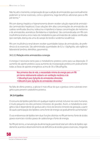 Atenção à Saúde do Recém-Nascido
Guia para os Profissionais de Saúde
50
Ministério da Saúde
Não há, até o momento, comprovação de que a adição de aminoácidos que eventualmente
poderiam se tornar essenciais, como a glutamina, traga benefícios adicionais para os RN
pré-termo.14
RN com doença hepática e hiperamonemia devem receber solução especial de aminoáci-
dos (aminoácidos hepáticos). Essas soluções têm altas concentrações de aminoácidos de
cadeias ramificadas (leucina, isoleucina e triptofano) e baixas concentrações de metionina
e de aminoácidos aromáticos (fenilalanina e triptofano). São contraindicadas em RN com
insuficiência renal ou erros inatos do metabolismo para aminoácidos de cadeias ramificadas
(por exemplo, doença da urina do xarope do bordo e acidemia isovalênica).
RN com insuficiência renal devem receber quantidades baixas de aminoácidos, de prefe-
rência só os essenciais. São administradas quantidades de 0,3 a 1,0g/kg/dia, sob vigilância
laboratorial (amônia, eletrólitos, gasometria).
34.3.3.3 Relação entre aminoácidos e energia
A energia é necessária tanto para o metabolismo proteico como para sua deposição. O
aumento do aporte proteico causa aumento da incorporação proteica em praticamente
todas as faixas de aportes energéticos acima de 30 a 50kcal/kg/dia.
Nos primeiros dias de vida, a necessidade mínima de energia para um RN
pré-termo relativamente estável e em ventilação mecânica é de:
•	50kcal/kg/d para 2g/kg/dia de aminoácidos oferecidos.
•	60kcal/k/d para 3g/kg/dia de aminoácidos oferecidos.6
Na falta de oferta proteica, a glicose é mais eficaz do que a gordura como substrato ener-
gético para prevenir catabolismo proteico.
34.3.4 Lipídios
O consumo de lipídios pelo feto em qualquer espécie animal, inclusive nos seres humanos,
é muito pequeno nos dois primeiros trimestres de gravidez. Assim, o metabolismo ener-
gético não é dependente de gordura até o início do terceiro trimestre da gestação, a partir
do qual a participação dos lipídeos como fonte de energia vai gradualmente aumentando.6
O uso endovenoso de lipídios tem duas funções distintas no RN pré-termo: fonte de ácidos
graxos essenciais e ácidos graxos de cadeia longa e fonte de energia.
No RN pré-termo, a manutenção da alimentação parenteral total sem oferta de lipídios rapi-
damente acarreta o desenvolvimento de deficiência de ácidos graxos essenciais, chegando
 