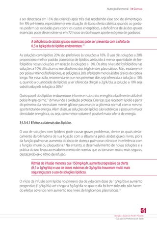 Atenção à Saúde do Recém-Nascido
Guia para os Profissionais de Saúde
51
Nutrição Parenteral 34 Capítulo
a ser detectada em 15% das crianças após três dias recebendo esse tipo de alimentação.
Em RN pré-termo, especialmente em situação de baixa oferta calórica, quando as gordu-
ras podem ser oxidadas para cobrir os custos energéticos, a deficiência de ácidos graxos
essenciais pode desenvolver-se em 72 horas se não houver aporte exógeno de gorduras.
A deficiência de ácidos graxos essenciais pode ser prevenida com a oferta de
0,5 a 1g/kg/dia de lipídios endovenosos.15
As soluções com lipídios 20% são preferíveis às soluções a 10%. O uso das soluções a 20%
proporciona melhor padrão plasmático de lipídios, atribuído à menor quantidade de fos-
folipídios nessas soluções em relação às soluções a 10%. Os altos níveis de fosfolipídios nas
soluções a 10% dificultam o metabolismo dos triglicérides plasmáticos. Mas, exatamente
por possuir menos fosfolipídios, as soluções a 20% oferecem menos ácidos graxos de cadeia
longa. Por essa razão, recomenda-se que nos primeiros dias seja oferecida a solução a 10%
e, quando a quantidade de lipídios a ser oferecida chegar a 2g/k/dia, a solução a 10% seja
substituída pela solução a 20%.6
Outro papel dos lipídios endovenosos é fornecer substrato energético facilmente utilizável
pelos RN pré-termo,15
diminuindo a oxidação proteica. Crianças que recebem lipídio a partir
do primeiro dia necessitam menos glicose para manter a glicemia normal, com o mesmo
aporte total de energia. Além disso, as soluções de lipídios são isotônicas e possuem maior
densidade energética, ou seja, com menor volume é possível maior oferta de energia.
34.3.4.1 Efeitos colaterais dos lipídios
O uso de soluções com lipídeos pode causar graves problemas, dentre os quais deslo-
camento da bilirrubina de sua ligação com a albumina pelos ácidos graxos livres, piora
da função pulmonar, aumento do risco de doença pulmonar crônica e interferência com
a função imune ou plaquetária.6
No entanto, o desenvolvimento de novas soluções e a
prática do uso levou ao estabelecimento de normas que as tornaram muito mais seguras,
destacando-se o ritmo de infusão.
Ritmos de infusão menores que 150mg/kg/h, aumento progressivo da oferta
(0,5 a 1g/kg/dia) e uso de doses máximas de 3g/kg/dia trouxeram muito mais
segurança para o uso de soluções lipídicas.
O início da infusão com lipídio no primeiro dia de vida com dose de 1g/kg/dia e aumento
progressivo (1g/kg/dia) até chegar a 3g/kg/dia no quarto dia foi bem tolerado, não haven-
do efeitos adversos nem aumento nos níveis de triglicérides plasmáticos.15
 
