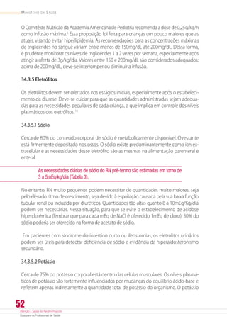 Atenção à Saúde do Recém-Nascido
Guia para os Profissionais de Saúde
52
Ministério da Saúde
OComitêdeNutriçãodaAcademiaAmericanadePediatriarecomendaadosede0,25g/kg/h
como infusão máxima.6
Essa proposição foi feita para crianças um pouco maiores que as
atuais, visando evitar hiperlipidemia. As recomendações para as concentrações máximas
de triglicérides no sangue variam entre menos de 150mg/dL até 200mg/dL. Dessa forma,
é prudente monitorar os níveis de triglicérides 1 a 2 vezes por semana, especialmente após
atingir a oferta de 3g/kg/dia. Valores entre 150 e 200mg/dL são considerados adequados;
acima de 200mg/dL, deve-se interromper ou diminuir a infusão.
34.3.5 Eletrólitos
Os eletrólitos devem ser ofertados nos estágios iniciais, especialmente após o estabeleci-
mento da diurese. Deve-se cuidar para que as quantidades administradas sejam adequa-
das para as necessidades peculiares de cada criança, o que implica em controle dos níveis
plasmáticos dos eletrólitos.16
34.3.5.1 Sódio
Cerca de 80% do conteúdo corporal de sódio é metabolicamente disponível. O restante
está firmemente depositado nos ossos. O sódio existe predominantemente como íon ex-
tracelular e as necessidades desse eletrólito são as mesmas na alimentação parenteral e
enteral.
As necessidades diárias de sódio do RN pré-termo são estimadas em torno de
3 a 5mEq/kg/dia (Tabela 3).
No entanto, RN muito pequenos podem necessitar de quantidades muito maiores, seja
pelo elevado ritmo de crescimento, seja devido à espoliação causada pela sua baixa função
tubular renal ou induzida por diuréticos. Quantidades tão altas quanto 8 a 10mEq/Kg/dia
podem ser necessárias. Nessa situação, para que se evite o estabelecimento de acidose
hiperclorêmica (lembrar que para cada mEq de NaCl é oferecido 1mEq de cloro), 50% do
sódio poderia ser oferecido na forma de acetato de sódio.
Em pacientes com síndrome do intestino curto ou ileostomias, os eletrólitos urinários
podem ser úteis para detectar deficiência de sódio e evidência de hiperaldosteronismo
secundário.
34.3.5.2 Potássio
Cerca de 75% do potássio corporal está dentro das células musculares. Os níveis plasmá-
ticos de potássio são fortemente influenciados por mudanças do equilíbrio ácido-base e
refletem apenas indiretamente a quantidade total de potássio do organismo. O potássio
 