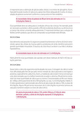 Atenção à Saúde do Recém-Nascido
Guia para os Profissionais de Saúde
53
Nutrição Parenteral 34 Capítulo
é importante para a obtenção de glicose pelas células e na síntese de glicogênio. Assim,
hipocalemia pode resultar em glicosúria, apesar da síntese adequada de insulina. As neces-
sidades de potássio aumentam conforme a criança entra em fase anabólica.
As necessidades diárias de potássio do RN pré-termo são estimadas em 2 a
3mEq/kg/dia (Tabela 3).
Essa quantidade deve ser adequada às condições clínicas das crianças. Por exemplo, pode
ser necessário aumentar a oferta quando o RN está recebendo diuréticos, ou diminuí-la se
a criança não estiver urinando adequadamente. É importante lembrar que a solução de
fosfato contém potássio, que deve ser computado na quantidade total ofertada.
34.3.5.3 Cloro
Este elemento está presente no organismo predominantemente na forma de ânion extra-
celular, apesar das células da mucosa gástrica produtoras de ácido clorídrico possuírem
grande quantidade intracelular. O excesso de cloro leva à acidose e sua falta à alcalose
hipoclorêmica.
As necessidades basais de cloro são estimadas em 2 a 6mEq/kg/dia.
Habitualmente essas quantidades são supridas com doses habituais de NaCl e KCl das so-
luções parentais.
34.3.5.4 Cálcio
Quase todo o cálcio do organismo está localizado nos ossos. A dosagem do cálcio é ainda
mais dificultada pelo fato de que pelo menos metade do cálcio plasmático está ligada a
proteínas, especialmente a albumina. Assim, a medida do cálcio total é menos sensível que
a do cálcio ionizado, que é a melhor maneira de se avaliar a calcemia. RN pré-termo neces-
sitam de maior quantidade de cálcio que os a termo. É recomendado ao RN com menos
de 1.000g a oferta parenteral de 60 a 90mg/kg/dia, ou seja, 3 a 4,5mEq/kg/dia (Tabela 3).
O cálcio geralmente é administrado sob a forma de gluconato de cálcio a 10%, na dose de
4mL/kg/dia. Alguns RN pré-termo necessitam de 6 a 8mL/kg/dia na primeira semana de
vida para manterem estáveis os níveis de cálcio sérico.
Um grama de gluconato de cálcio a 10% contém 94mg ou 4,7mEq de cálcio
elementar; portanto, a oferta de 4mL/kg/dia representa 37,6mg/kg/dia ou
1,88mEq/kg/dia.
 