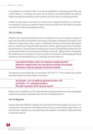 Atenção à Saúde do Recém-Nascido
Guia para os Profissionais de Saúde
54
Ministério da Saúde
Um problema da infusão de cálcio é sua baixa solubilidade nas soluções parenterais que
contém fósforo.17
A utilização de outros sais de fosfato, como glicerofosfato de sódio ou
fosfato monobásico de potássio, permite oferta maior de cálcio na solução parenteral.
A oferta de cálcio deve ser ajustada se a criança estiver utilizando diuréticos ou se apresen-
tar osteopenia. Crianças que sofreram hipóxia neonatal ou filhos de mães diabéticas podem
necessitar de maiores quantidades de cálcio.
34.3.5.5 Fósforo
O fósforo tem importância fundamental no metabolismo humano. É substrato vital para o
osso, está envolvido na transferência de energia, transporte e liberação de oxigênio e tem
influência na fagocitose. A dose usual é 1mEq/kg/dia, oferecida como fosfato de potássio.
Deve-se ressaltar que 1mEq de fosfato de potássio contém aproximadamente 21mg de fós-
foro elementar, e 1mEq de fosfato de sódio possui cerca de 22mg de fósforo elementar. Se a
quantidadedefósfororecomendadaparaoRNcommenosde1.000géde40a70mg/kg/dia,
fica evidente que, em situações em que a única fonte nutricional é a alimentação parenteral,
haverá risco de hipofosfatemia com a utilização das doses habituais.
A quantidade de fósforo e cálcio a ser oferecida na solução parenteral
depende de múltiplos fatores, tais como tipo de sal utilizado, pH da solução,
temperatura e tempo de exposição à temperatura ambiente.
A proporção recomendada das concentrações de Ca/P é 1,7.17
Para o cálculo dos valores
que estão sendo infundidos pode-se considerar:
mg Ca/kg/dia = 9,4 x mL/kg/dia de gluconato de cálcio a 10%.
mg P/kg/dia = 21 x mEq/kg/dia de fósforo.
Para obter a proporção, dividir mg Ca por mg de P.
Doença óssea metabólica em RN recebendo alimentação parenteral por tempo prolongado
pode estar associada à toxicidade pelo alumínio e à hipofosfatemia.18
34.3.5.6 Magnésio
Aproximadamente 60% do magnésio do corpo está firmemente ligado aos ossos e o re-
manescente é basicamente intracelular. Devido às baixas concentrações plasmáticas e à
troca lenta do magnésio, os níveis plasmáticos de magnésio não refletem adequadamente
o conteúdo corporal.
 