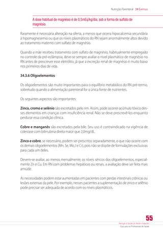 Atenção à Saúde do Recém-Nascido
Guia para os Profissionais de Saúde
55
Nutrição Parenteral 34 Capítulo
A dose habitual de magnésio é de 0,5mEq/kg/dia, sob a forma de sulfato de
magnésio.
Raramente é necessária alteração na oferta, a menos que ocorra hipocalcemia secundária
à hipomagnesemia ou que os níveis plasmáticos do RN sejam anormalmente altos devido
ao tratamento materno com sulfato de magnésio.
Quando a mãe recebeu tratamento com sulfato de magnésio, habitualmente empregado
no controle da pré-eclâmpsia, deve-se sempre avaliar o nível plasmático de magnésio no
RN antes de prescrever esse eletrólito, já que a excreção renal de magnésio é muito baixa
nos primeiros dias de vida.
34.3.6 Oligoelementos
Os oligoelementos são muito importantes para o equilíbrio metabólico do RN pré-termo,
sobretudo quando a alimentação parenteral for a única fonte de nutrientes.
Os seguintes aspectos são importantes:
Zinco, cromo e selênio são excretados pelo rim. Assim, pode ocorrer acúmulo tóxico des-
ses elementos em crianças com insuficiência renal. Não se deve prescrevê-los enquanto
perdurar essa condição clínica.
Cobre e manganês são excretados pela bile. Seu uso é contraindicado na vigência de
colestase com bilirrubina direta maior que 2,0mg/dL.
Zinco e cobre, se necessário, podem ser prescritos separadamente, o que não ocorre com
os demais oligoelementos (Mn, Se, Mo, I e Cr), pois não se dispõe de formulações exclusivas
para cada um deles.
Devem-se avaliar, ao menos mensalmente, os níveis séricos dos oligoelementos, especial-
mente Zn e Cu. Em RN com problemas hepáticos ou renais, a avaliação deve ser feita mais
amiúde.
As necessidades podem estar aumentadas em pacientes com perdas intestinais crônicas ou
lesões extensas da pele. Por exemplo, nesses pacientes a suplementação de zinco e selênio
pode precisar ser adequada de acordo com os níveis plasmáticos.
 