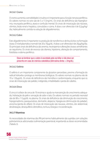 Atenção à Saúde do Recém-Nascido
Guia para os Profissionais de Saúde
56
Ministério da Saúde
34.3.6.1 Cromo
O cromo aumenta a sensibilidade à insulina e é importante para a função nervosa periférica.
Os valores normais no soro são de 5 a 17,5ng/mL. Os sinais de deficiência são hiperglice-
mia, neuropatia periférica, ataxia e confusão mental. Os sinais de intoxicação são náuseas,
vômitos, lesão renal e hepática, convulsões e coma. A dose a ser oferecida é de 0,2µg/kg/
dia, habitualmente contida na solução de oligoelementos.
34.3.6.2 Cobre
Este oligoelemento é importante na produção de transferrina e de leucócitos na formação
óssea. O nível plasmático normal é de 20 a 70µg/dL. A dose a ser oferecida é de 20µg/kg/dia.
Os principais sinais de deficiência são anemia, neutropenia e alterações ósseas semelhantes
ao raquitismo. Os sinais de excesso são diarreia, hipotonia, alteração de comportamento,
fotofobia e edema periférico.
Deve-se lembrar que o cobre é excretado pela via biliar e não deve ser
prescrito em caso de icterícia colestática (bilirrubina direta  2mg/dL).
34.3.6.3 Selênio
O selênio é um importante componente da glutation peroxidase, previne a formação do
radical hidroxila e protege as membranas biológicas. Os valores normais no plasma vão de
70 a 120µg/dL. Os sinais de deficiência são hemólise e cardiomiopatia, enquanto que os
sinais de intoxicação são palidez, indigestão, irritabilidade e perda de cabelos.
34.3.6.4 Zinco
O zinco é cofator de cerca de 70 enzimas e ajuda na manutenção do crescimento adequa-
do, hidratação da pele e sensação de odor e tato. Os valores normais no período neonatal
são de 88 a 112µg/dL no plasma. Os sinais de deficiência são diminuição do crescimento,
hipogonadismo, paraqueratose, dermatite, alopecia, hipogeusia (diminuição do paladar),
anosmia (perda do olfato). Os sinais de intoxicação são náuseas, vômitos, dor abdominal,
desidratação, desequilíbrio eletrolítico, tontura, letargia e incoordenação.
34.3.7 Vitaminas
As necessidades de vitaminas dos RN pré-termo habitualmente são supridas com soluções
polivitamínicas adicionadas à alimentação parenteral, respeitando as doses recomendadas
(Tabela 3).
 