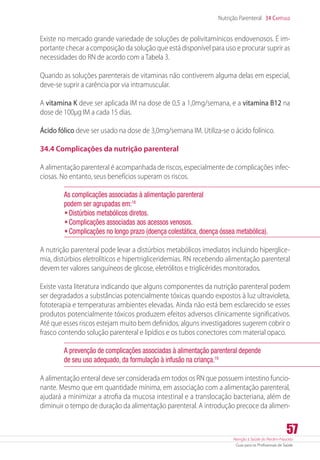 Atenção à Saúde do Recém-Nascido
Guia para os Profissionais de Saúde
57
Nutrição Parenteral 34 Capítulo
Existe no mercado grande variedade de soluções de polivitamínicos endovenosos. É im-
portante checar a composição da solução que está disponível para uso e procurar suprir as
necessidades do RN de acordo com a Tabela 3.
Quando as soluções parenterais de vitaminas não contiverem alguma delas em especial,
deve-se suprir a carência por via intramuscular.
A vitamina K deve ser aplicada IM na dose de 0,5 a 1,0mg/semana, e a vitamina B12 na
dose de 100µg IM a cada 15 dias.
Ácido fólico deve ser usado na dose de 3,0mg/semana IM. Utiliza-se o ácido folínico.
34.4 Complicações da nutrição parenteral
A alimentação parenteral é acompanhada de riscos, especialmente de complicações infec-
ciosas. No entanto, seus benefícios superam os riscos.
As complicações associadas à alimentação parenteral 	
podem ser agrupadas em:18
•	Distúrbios metabólicos diretos.
•	Complicações associadas aos acessos venosos.
•	Complicações no longo prazo (doença colestática, doença óssea metabólica).
A nutrição parenteral pode levar a distúrbios metabólicos imediatos incluindo hiperglice-
mia, distúrbios eletrolíticos e hipertrigliceridemias. RN recebendo alimentação parenteral
devem ter valores sanguíneos de glicose, eletrólitos e triglicérides monitorados.
Existe vasta literatura indicando que alguns componentes da nutrição parenteral podem
ser degradados a substâncias potencialmente tóxicas quando expostos à luz ultravioleta,
fototerapia e temperaturas ambientes elevadas. Ainda não está bem esclarecido se esses
produtos potencialmente tóxicos produzem efeitos adversos clinicamente significativos.
Até que esses riscos estejam muito bem definidos, alguns investigadores sugerem cobrir o
frasco contendo solução parenteral e lipídios e os tubos conectores com material opaco.
A prevenção de complicações associadas à alimentação parenteral depende
de seu uso adequado, da formulação à infusão na criança.19
A alimentação enteral deve ser considerada em todos os RN que possuem intestino funcio-
nante. Mesmo que em quantidade mínima, em associação com a alimentação parenteral,
ajudará a minimizar a atrofia da mucosa intestinal e a translocação bacteriana, além de
diminuir o tempo de duração da alimentação parenteral. A introdução precoce da alimen-
 
