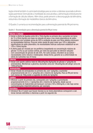 Atenção à Saúde do Recém-Nascido
Guia para os Profissionais de Saúde
58
Ministério da Saúde
tação enteral também é a principal estratégia para se evitar a colestase associada à alimen-
tação parenteral. Estimulando a motilidade da vesícula biliar, a alimentação enteral previne
a formação de cálculos biliares. Além disso, pode prevenir a desconjugação da bilirrubina,
reduzindo a formação de metabólitos tóxicos da bilirrubina.
O Quadro 3 sumariza as recomendações para a alimentação parental do RN pré-termo.
Quadro3-RecomendaçõesparaaalimentaçãoparentaldoRNpré-termo
Volume e infusão
•	Iniciar a oferta de líquidos entre 60 e 70mL/kg/dia no primeiro dia e aumentar em torno
de 15 a 20mL/kg/dia com base na redução do peso e nos níveis plasmáticos de sódio.
Incubadora com umidade acima de 50% e proteção da pele com filme plástico diminuem
as necessidades hídricas. Procurar evitar queda de peso maior que 10% e alterações
significativas do sódio plasmático. As necessidades hídricas costumam estabilizar-se em
120 a 150mL/kg/dia
•	A oferta pode ser iniciada por via periférica (respeitando-se concentração máxima de
glicose 12,5%) ou por acesso central, por meio da qual pode-se oferecer soluções
com concentração de glicose de até 25%. Por outro acesso, infundem-se as outras
necessidades como volume e medicações. Dessa forma, garante-se a uniformidade na
oferta de nutrientes nas 24 horas
Calorias
•	Iniciar com aporte calórico total de 28kcal/kg/dia (6g/kg/dia de glicose e 1g/kg/dia de
aminoácidos). Monitorizar a glicemia. Aumentar cerca de 10kcal/kg/dia até atingir cerca de
100kcal/kg/dia
Aminoácidos
•	Iniciar infusão de aminoácidos no primeiro dia, com 1g/kg/dia, e aumentar
progressivamente (de 0,5 a 1g/kg/dia) até o máximo de 3g/kg/dia. Para os RN pré-termo
com menos de 700g existe a sugestão de oferta de 4g/kg/dia
Lipídios
•	Oferecer a partir do primeiro dia, começando com 1g/kg/dia e aumentando
progressivamente (0,5 a 1,0g/kg/dia) até o máximo de 3g/kg/dia, desde que as
concentrações de triglicérides permaneçam normais (150 a 200mg/dL) e não haja outras
contraindicações (hiperbilirrubinemia, por exemplo)
Eletrólitos
•	Introduzir Na e K assim que houver diurese ou se níveis plasmáticos começarem a cair.
Iniciar demais eletrólitos e vitaminas a partir do segundo dia
 