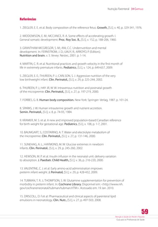 Atenção à Saúde do Recém-Nascido
Guia para os Profissionais de Saúde
59
Nutrição Parenteral 34 Capítulo
Referências
1. ZIEGLER, E. E. et al. Body composition of the reference fetus. Growth, [S.l.], v. 40, p. 329-341, 1976.
2. WIDDOWSON, E. M.; MCCANCE, R. A. Some effects of accelerating growth. I.
General somatic development. Proc. Roy Soc. B., [S.l.], v. 152, p. 188-206, 1960.
3. GRANTHAM-MCGREGOR, S. M.; ANI, C.C. Undernutrition and mental
development. In: FERNSTROM, J. D.; UAUY, R.; ARROYO, P. (Editors).
Nutrition and brain. v. 5. Vevey: Nestec, 2001. p. 1-14.
4. MARTIN, C. R. et al. Nutritional practices and growth velocity in the first month of
life in extremely premature infants. Pediatrics, [S.l.], v. 124, p. 649-657, 2009.
5. ZIEGLER, E. E.; THUREEN, P. J.; CARLSON, S. J. Aggressive nutrition of the very
low birthweight infant. Clin. Perinatol., [S.l.], v. 29, p. 225-244, 2002.
6. THUREEN, P. J.; HAY JR, W. W. Intravenous nutrition and postnatal growth
of the micropremie. Clin. Perinatol., [S.l.], v. 27, p. 197-219, 2000.
7. FORBES, G. B. Human body composition. New York: Springer- Verlag, 1987. p. 101-24.
8. SPARKS, J. W. Human intrauterine growth and nutrient accretion.
Semin. Perinatol., [S.l.], v. 8, p. 74-93, 1984.
9. KRAMER, M. S. et al. A new and improved population-based Canadian reference
for birth weight for gestational age. Pediatrics, [S.l.], v. 108, p. 1-7, 2001.
10. BAUMGART, S.; COSTARINO, A. T. Water and electrolyte metabolism of
the micropremie. Clin. Perinatol., [S.l.], v. 27, p. 131-146, 2000.
11. SUNEHAG, A. L.; HAYMOND, M. W. Glucose extremes in newborn
infants. Clin. Perinatol., [S.l.], v. 29, p. 245-260, 2002.
12. HEWSON, M. P. et al. Insulin infusion in the neonatal unit: delivery variation
to absorption. J. Paediatr. Child Health, [S.l.], v. 36, p. 216-220, 2000.
13. VALENTINE, C. J. et al. Early amino-acid administration improves
preterm infant weight. J. Perinatol, [S.l.], v. 29, p. 428-432, 2009.
14. TUBMAN, T. R. J.; THOMPSON, S. W. Glutamine supplementation for prevention of
morbidity in preterm infant. In: Cochrane Library. Disponível em: http://www.nih.
gov/cochraneneonatal/tubman/tubman.HTM. Acessado em: 19 Jan. 2010.
15. DRISCOLL, D. F.et al. Pharmaceutical and clinical aspects of parenteral lipid
emulsions in neonatology. Clin. Nutr., [S.l.], v. 27, p. 497-503, 2008.
 