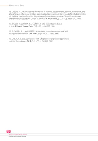 Atenção à Saúde do Recém-Nascido
Guia para os Profissionais de Saúde
60
Ministério da Saúde
16. GREENE, H. L. et al. Guidelines for the use of vitamins, trace elements, calcium, magnesium, and
phosphorus in infants and children receiving total parenteral nutrition: report of the Subcommittee
on Pediatric Parenteral Nutrient Requirements from the Committee on Clinical Practice Issues
of the American Society for Clinical Nutrition. Am. J. Clin. Nutr., [S.l.], v. 48, p. 1324-1342, 1988.
17. BROWN, R.; QUERCIA, R. A.; SIGMAN, R. Total nutrient admixture: a
review. J. Parent. Enteral. Nutr., [S.l.], v. 10, p. 650-657, 1986.
18. BUCHMAN, A. L.; MOUKARZEL, A. Metabolic bone disease associated with
total parenteral nutrition. Clin. Nutr., [S.l.], v. 19, p. 217-231, 2000.
19. O’NEAL, B. C. et al. Compliance with safe practices for preparing parenteral
nutrition formulations. AJHP, [S.l.], v. 59, p. 264-269, 2002.
 