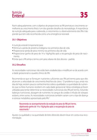 Atenção à Saúde do Recém-Nascido
Guia para os Profissionais de Saúde
63
Nutrição
Enteral	 35
Nutrir adequadamente, com o objetivo de proporcionar ao RN prematuro crescimento se-
melhante ao crescimento fetal, é um dos grandes desafios da neonatologia. A importância
da nutrição adequada para a sobrevida, o crescimento e o desenvolvimento dos RN é tão
grande que tem sido reconhecida como uma emergência neonatal.
35.1 Objetivos
A nutrição enteral é importante para:
•	Diminuir a perda de proteína endógena nos primeiros dias de vida.
•	Proporcionar perda de peso mínima nos primeiros dias de vida.
•	Proporcionar ganho de peso de 14 a 16g/kg/dia após a recuperação do peso de nasci-
mento.
•	Evitar que o RN atinja o termo com peso abaixo de dois desvios - padrão.
35.2 Desafios
As necessidades nutricionais não estão bem estabelecidas e modificam-se de acordo com
a idade gestacional e o quadro clínico do RN.
Recomenda-se que se forneçam nutrientes suficientes aos RN pré-termo para que eles
alcancem a velocidade de crescimento fetal fora do útero.1
O problema é que, ainda nos
dias de hoje, existem poucos conhecimentos sobre a qualidade e a quantidade de nutrien-
tes que os fetos humanos recebem em cada idade gestacional. Várias estratégias já foram
utilizadas para tentar determinar as necessidades nutricionais dos RN pré-termo, incluindo
balanços nutricionais, dosagem de nutrientes no sangue do cordão e infusão de isótopos
estáveis, entre outras. As necessidades nutricionais também variam com o tipo de doença
e estresse metabólico apresentado pelo RN.2
Recomenda-se acompanhamento da evolução do peso do RN pré-termo,
objetivando ganho de 14 a 16g/kg/dia após a recuperação do peso de
nascimento.3
Ajustes na qualidade e na quantidade de leite oferecido devem levar em conta essa reco-
mendação.
 